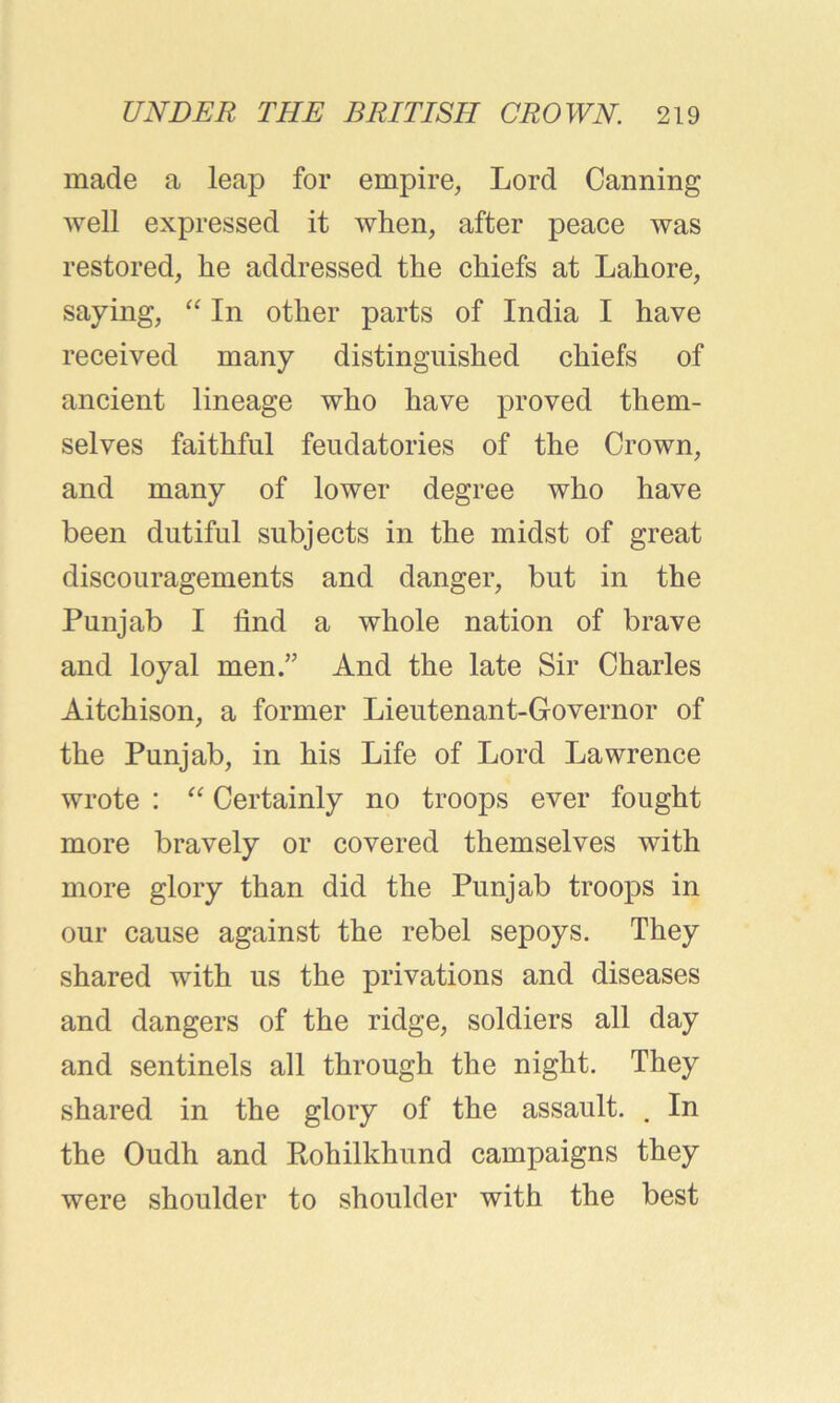 made a leap for empire, Lord Canning well expressed it when, after peace was restored, he addressed the chiefs at Lahore, saying, “ In other parts of India I have received many distinguished chiefs of ancient lineage who have proved them- selves faithful feudatories of the Crown, and many of lower degree who have been dutiful subjects in the midst of great discouragements and danger, but in the Punjab I find a whole nation of brave and loyal men.” And the late Sir Charles Aitchison, a former Lieutenant-Governor of the Punjab, in his Life of Lord Lawrence wrote : “ Certainly no troops ever fought more bravely or covered themselves with more glory than did the Punjab troops in our cause against the rebel sepoys. They shared with us the privations and diseases and dangers of the ridge, soldiers all day and sentinels all through the night. They shared in the glory of the assault. . In the Oudh and Rohilkhund campaigns they were shoulder to shoulder with the best