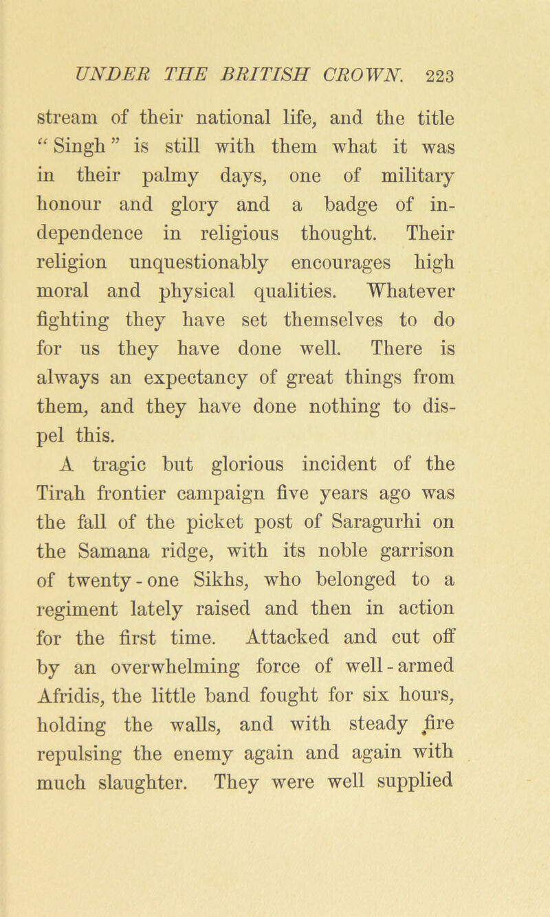 stream of their national life, and the title “ Singh ” is still with them what it was in their palmy days, one of military honour and glory and a badge of in- dependence in religious thought. Their religion unquestionably encourages high moral and physical qualities. Whatever fighting they have set themselves to do for us they have done well. There is always an expectancy of great things from them, and they have done nothing to dis- pel this. A tragic but glorious incident of the Tirah frontier campaign five years ago was the fall of the picket post of Saragurhi on the Samana ridge, with its noble garrison of twenty-one Sikhs, who belonged to a regiment lately raised and then in action for the first time. Attacked and cut off by an overwhelming force of well-armed Afridis, the little band fought for six hours, holding the walls, and with steady fire repulsing the enemy again and again with much slaughter. They were well supplied