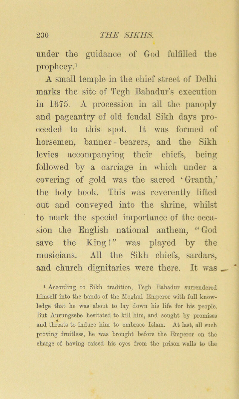 under the guidance of God fulfilled the prophecy.1 A small temple in the chief street of Delhi marks the site of Tegh Bahadur’s execution in 1675, A procession in all the panoply and pageantry of old feudal Sikh days pro- ceeded to this spot. It was formed of horsemen, banner - bearers, and the Sikh levies accompanying their chiefs, being followed by a carriage in which under a covering of gold was the sacred ‘ Granth/ the holy book. This was reverently lifted out and conveyed into the shrine, whilst to mark the special importance of the occa- sion the English national anthem, “God save the King! ” was played by the musicians. All the Sikh chiefs, sardars, and church dignitaries were there. It was 1 According to Sikli tradition, Tegh Bahadur surrendered himself into the hands of the Moghul Emperor with full know- ledge that he was about to lay down his life for his people. But Aurungzebe hesitated to kill him, and sought by promises f and threats to induce him to embrace Islam. At last, all such proving fruitless, he was brought before the Emperor on the charge of having raised his eyes from the prison walls to the