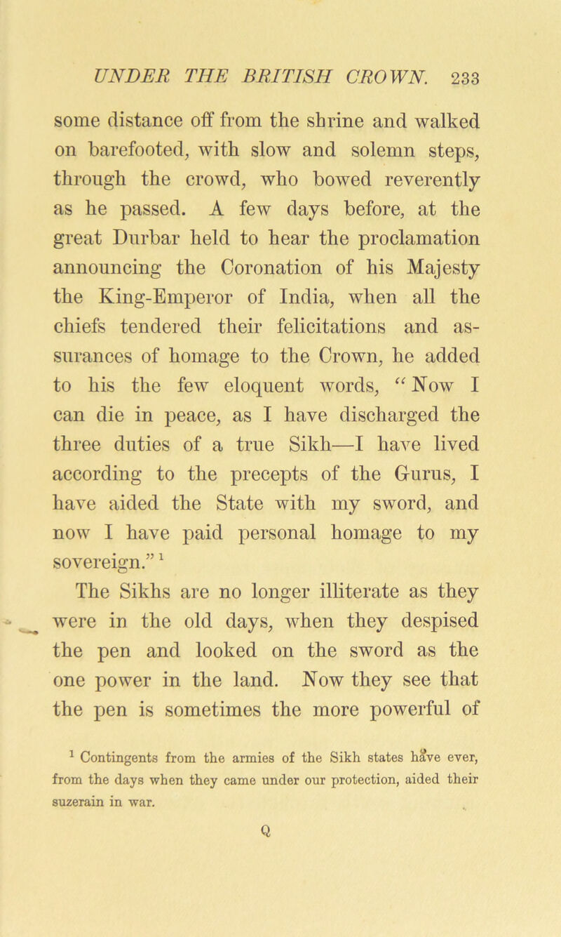 some distance off from the shrine and walked on barefooted, with slow and solemn steps, through the crowd, who bowed reverently as he passed. A few days before, at the great Durbar held to hear the proclamation announcing the Coronation of his Majesty the King-Emperor of India, when all the chiefs tendered their felicitations and as- surances of homage to the Crown, he added to his the few eloquent words, “ Now I can die in peace, as I have discharged the three duties of a true Sikh—I have lived according to the precepts of the Gurus, I have aided the State with my sword, and now I have paid personal homage to my sovereign.”1 The Sikhs are no longer illiterate as they were in the old days, when they despised the pen and looked on the sword as the one power in the land. Now they see that the pen is sometimes the more powerful of 1 Contingents from the armies of the Sikh states have ever, from the days when they came under our protection, aided their suzerain in war. Q