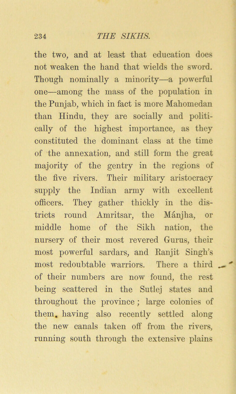 the two, and at least that education does not weaken the hand that wields the sword. Though nominally a minority—a powerful one—among the mass of the population in the Punjab, which in fact is more Mahomedan than Hindu, they are socially and politi- cally of the highest importance, as they constituted the dominant class at the time of the annexation, and still form the great majority of the gentry in the regions of the five rivers. Their military aristocracy supply the Indian army with excellent officers. They gather thickly in the dis- tricts round Amritsar, the Manjha, or middle home of the Sikh nation, the nursery of their most revered Gurus, their most powerful sardars, and Ran jit Singhs most redoubtable warriors. There a third of their numbers are now found, the rest being scattered in the Sutlej states and throughout the province; large colonies of them, having also recently settled along the new canals taken off from the rivers, running south through the extensive plains