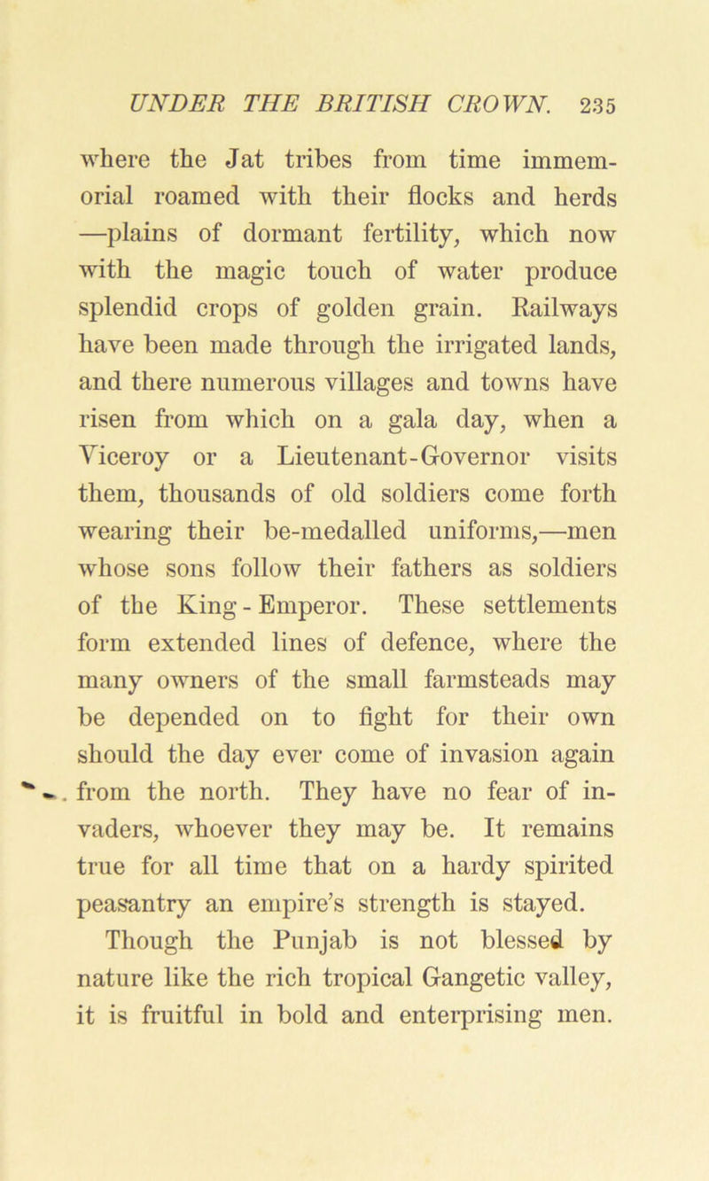 where the Jat tribes from time immem- orial roamed with their flocks and herds —plains of dormant fertility, which now with the magic touch of water produce splendid crops of golden grain. Railways have been made through the irrigated lands, and there numerous villages and towns have risen from which on a gala day, when a Viceroy or a Lieutenant-Governor visits them, thousands of old soldiers come forth wearing their be-medalled uniforms,—men whose sons follow their fathers as soldiers of the King - Emperor. These settlements form extended lines of defence, where the many owners of the small farmsteads may be depended on to fight for their own should the day ever come of invasion again . from the north. They have no fear of in- vaders, whoever they may be. It remains true for all time that on a hardy spirited peasantry an empire’s strength is stayed. Though the Punjab is not blessed by nature like the rich tropical Gangetic valley, it is fruitful in bold and enterprising men.