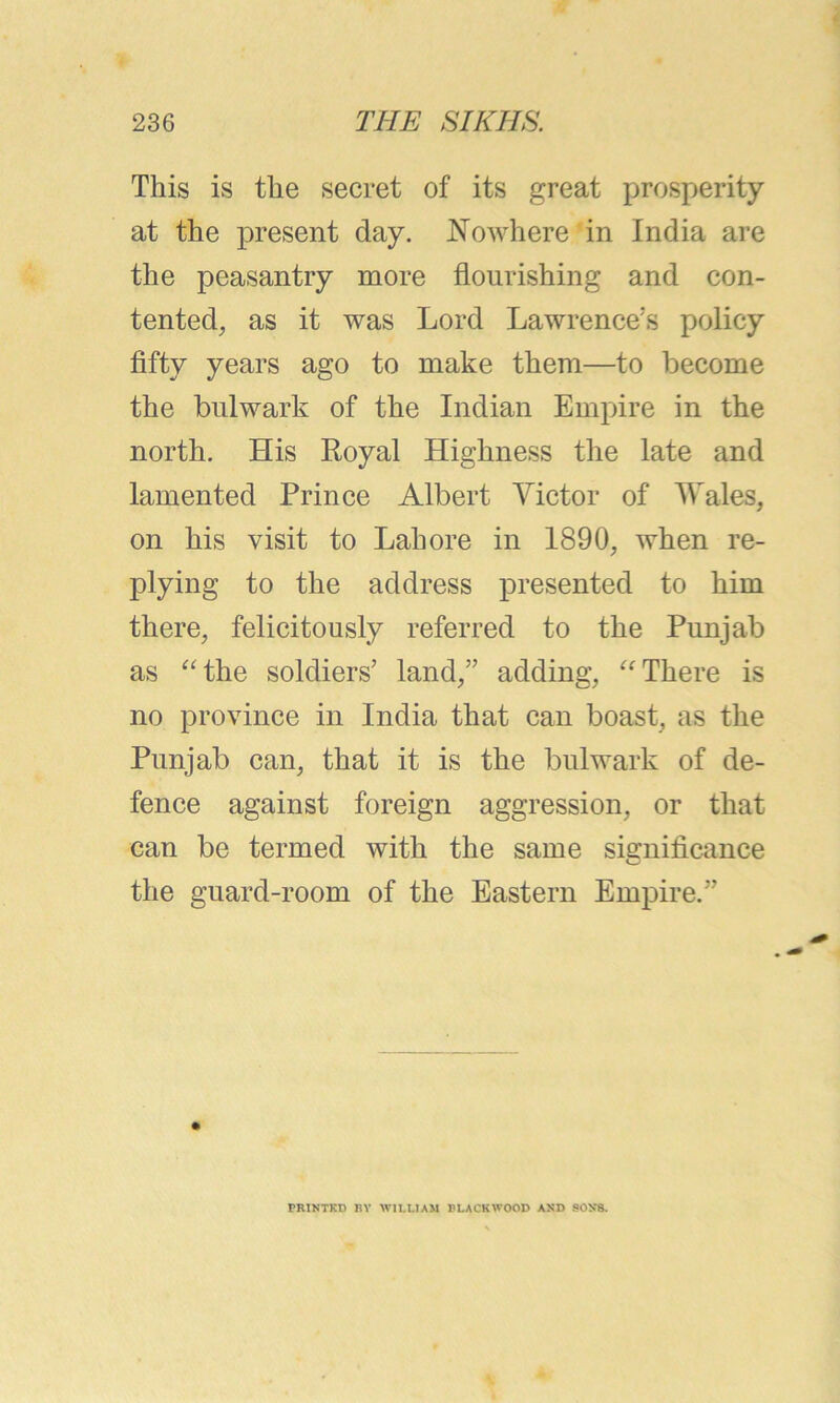 This is the secret of its great prosperity at the present day. Nowhere in India are the peasantry more flourishing and con- tented, as it was Lord Lawrence’s policy fifty years ago to make them—to become the bulwark of the Indian Empire in the north. His Royal Highness the late and lamented Prince Albert Victor of Wales, on his visit to Lahore in 1890, when re- plying to the address presented to him there, felicitously referred to the Punjab as “the soldiers’ land,” adding, “There is no province in India that can boast, as the Punjab can, that it is the bulwark of de- fence against foreign aggression, or that can be termed with the same significance i j the guard-room of the Eastern Empire.” PRINTKD BY WII.LIAM BLACKWOOD AND SON’S.