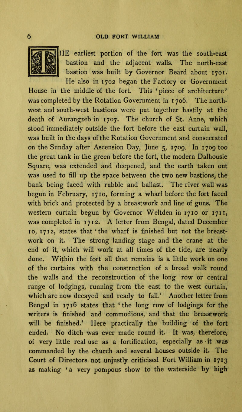 HE earliest portion of the fort was the south-east bastion and the adjacent walls. The north-east bastion was built by Governor Beard about 1701. He also in 1702 began the Factory or Government House in the middle of the fort. This ‘piece of architecture* was completed by the Rotation Government in 1706. The north- west and south-west bastions were put together hastily at the death of Aurangzeb in 1707. The church of St. Anne, which stood immediately outside the fort before the east curtain wall, was built in the days of the Rotation Government and consecrated on the Sunday after Ascension Day, June 5, 1709. In 1709 too the great tank in the green before the fort, the modern Dalhousie Square, was extended and deepened, and the earth taken out was used to fill up the space between the two new bastions, the bank being faced with rubble and ballast. The river wall was begun in February, 1710, forming a wharf before the fort faced with brick and protected by a breastwork and line of guns. The western curtain begun by Governor Weltden in 1710 or 17n, was completed in 1712. A letter from Bengal, dated December 10, 1712, states that ‘the wharf is finished but not the breast- work on it. The strong landing stage and the crane at the end of it, which will work at all times of the tide, are nearly done. Within the fort all that remains is a little work on one of the curtains with the construction of a broad walk round the walls and the reconstruction of the long row or central range of lodgings, running from the east to the west curtain, which are now decayed and ready to fall.* Another letter from Bengal in 1716 states that ‘the long row of lodgings for the writers is finished and commodious, and that the breastwork will be finished.’ Here practically the building of the fort ended. No ditch was ever made round it. It was, therefore, of very little real use as a fortification, especially as • it was commanded by the church and several houses outside it. The Court of Directors not unjustly criticised Fort William in 1713 as making ‘ a very pompous show to the waterside by high