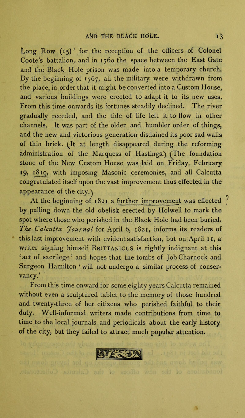 Long Row (15)’ for the reception of the officers of Colonel Coote’s battalion, and in 1760 the space between the East Gate and the Black Hole prison was made into a temporary church. By the beginning of 1767, all the military were withdrawn from the place, in order that it might be converted into a Custom House, and various buildings were erected to adapt it to its new uses. From this time onwards its fortunes steadily declined. The river gradually receded, and the tide of life left it to flow in other channels. It was part of the older and humbler order of things, and the new and victorious generation disdained its poor sad walls of thin brick. (Jt at length disappeared during the reforming administration of the Marquess of Hastings.) (The foundation stone of the New Custom House was laid on Friday, February 19; 1819, with imposing Masonic ceremonies, and all Calcutta congratulated itself upon the vast improvement thus effected in the appearance of the city.) At the beginning of 1821 a further improvement was effected by pulling down the old obelisk erected by Holwell to mark the spot where those who perished in the Black Hole had been buried. The Calcutta Journal for April 6, 1821, informs its readers of ' this last improvement with evident satisfaction, but on April ii, a writer signing himself BrittanicuS is rightly indignant at this ‘act of sacrilege’ and hopes that the tombs of JobCharnock and Surgeon Hamilton ‘ will not undergo a similar process of conser- vancy.’ From this time onward for some eighty years Calcutta remained without even a sculptured tablet to the memory of those hundred and twenty-three of her citizens who perished faithful to their duty. Well-informed writers made contributions from time to time to the local journals and periodicals about the early history of the city, but they failed to attract much popular attention.