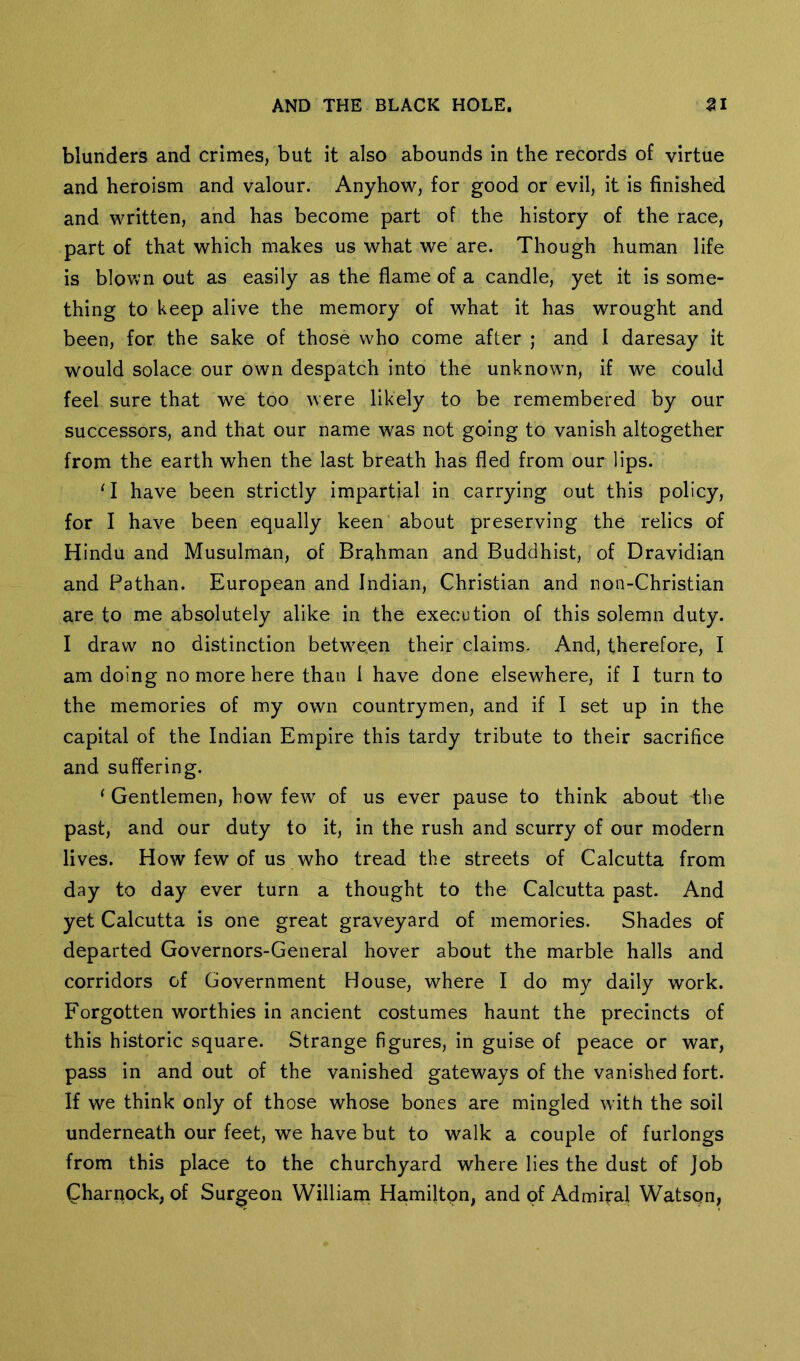 blunders and crimes, but it also abounds in the records of virtue and heroism and valour. Anyhow, for good or evil, it is finished and written, and has become part of the history of the race, part of that which makes us what we are. Though human life is blown out as easily as the flame of a candle, yet it is some- thing to keep alive the memory of what it has wrought and been, for the sake of those who come after ; and I daresay it would solace our own despatch into the unknowm, if we could feel sure that we too were likely to be remembered by our successors, and that our name was not going to vanish altogether from the earth when the last breath has fled from our lips. ‘I have been strictly impartial in carrying out this policy, for I have been equally keen about preserving the relics of Hindu and Musulman, of Brahman and Buddhist, of Dravidian and Pathan. European and Indian, Christian and non-Christian are to me absolutely alike in the execution of this solemn duty. I draw no distinction betw^e.en their claims. And, therefore, I am doing no more here than I have done elsewhere, if I turn to the memories of my own countrymen, and if I set up in the capital of the Indian Empire this tardy tribute to their sacrifice and suffering. ‘ Gentlemen, how few of us ever pause to think about the past, and our duty to it, in the rush and scurry of our modern lives. How few of us who tread the streets of Calcutta from day to day ever turn a thought to the Calcutta past. And yet Calcutta is one great graveyard of memories. Shades of departed Governors-General hover about the marble halls and corridors of Government House, where I do my daily work. Forgotten worthies in ancient costumes haunt the precincts of this historic square. Strange figures, in guise of peace or war, pass in and out of the vanished gateways of the vanished fort. If we think only of those whose bones are mingled with the soil underneath our feet, we have but to walk a couple of furlongs from this place to the churchyard where lies the dust of Job Charqock, of Surgeon Williain Hamiltpn, and of Admiral Watson,