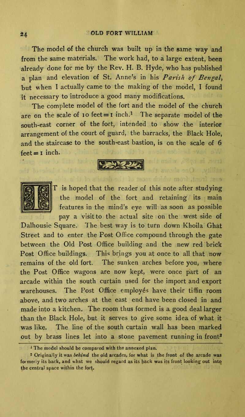 The model of the church was built up in the same way and from the same materials. The work had, to a large extent, been already done for me by the Rev. H. B. Hyde, who has published a plan and elevation of St. Anne’s in his Parish of Bengal^ but when I actually came to the making of the m.odel, I found it necessary to introduce a good many modifications. The complete model of the fort and the model of the church are on the scale of lo feet=i inch.^ The separate model of the south-east corner of the fort, intended to show -the interior arrangement of the court of guard, the barracks, the Black Hole, and the staircase to the south-east bastion, is on the scale of 6 feet= I inch. T is hoped that the reader of this note after studying the model of the fort and retaining its main features in the mind’s eye will as soon as possible pay a visit to the actual site on the west side of Dalhousie Square. The best w^ay is to turn down Khoila Ghat Street and to enter the Post Office compound through the gate between the Old Post Office building and the new red brick Post Office buildings. This brings you at once to all that now remains of the old fort. The sunken arches before you, where the Post Office wagons are now kept, were once part of an arcade within the south curtain used for the import and export warehouses. The Post Office employes have their tiffin room above, and two arches at the east end have been closed in and made into a kitchen. The room thus formed is a good deal larger than the Black Hole, but it serves to give some idea of what it was like. The line of the south curtain wall has been marked out by brass lines let into a stone pavement running in front^ ^ The model should be compared with the annexed plan. - Originally it was behind the old arcades, for what is the front of the arcade was formerly its back, and what we should regard as its back was its front looking out intq the central space within the fort.