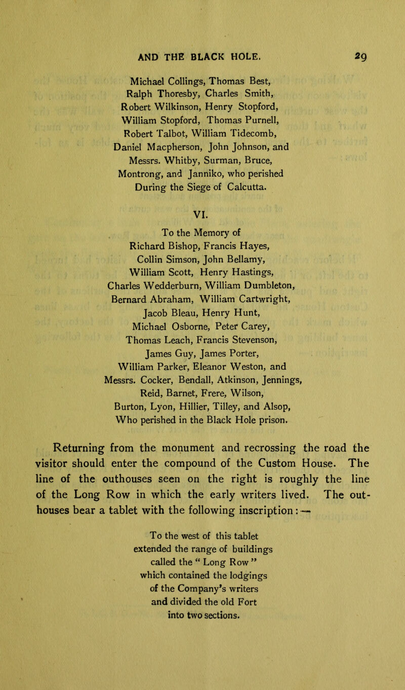 Michael Ceilings, Thomas Best, Ralph Thoresby, Charles Smith, Robert Wilkinson, Henry Stopford, William Stopford, Thomas Purnell, Robert Talbot, William Tidecomb, Daniel Maepherson, John Johnson, and Messrs. Whitby, Surman, Bruce, Montrong, and Janniko, who perished During the Siege of Calcutta. VI. To the Memory of Richard Bishop, Francis Hayes, Collin Simson, John Bellamy, William Scott, Henry Hastings, Charles Wedderburn, William Dumbleton, Bernard Abraham, William Cartwright, Jacob Bleau, Henry Hunt, Michael Osborne, Peter Carey, Thomas Leach, Francis Stevenson, James Guy, James Porter, William Parker, Eleanor Weston, and Messrs. Cocker, Bendall, Atkinson, Jennings, Reid, Barnet, Frere, Wilson, Burton, Lyon, Hillier, Tilley, and Alsop, Who perished in the Black Hole prison. Returning from the monument and recrossing the road the visitor should enter the compound of the Custom House. The line of the outhouses seen on the right is roughly the line of the Long Row in which the early writers lived. The out- houses bear a tablet with the following inscription: —* To the west of this tablet extended the range of buildings called the “ Long Row ” which contained the lodgings of the Company’s writers and divided the old Fort into two sections.