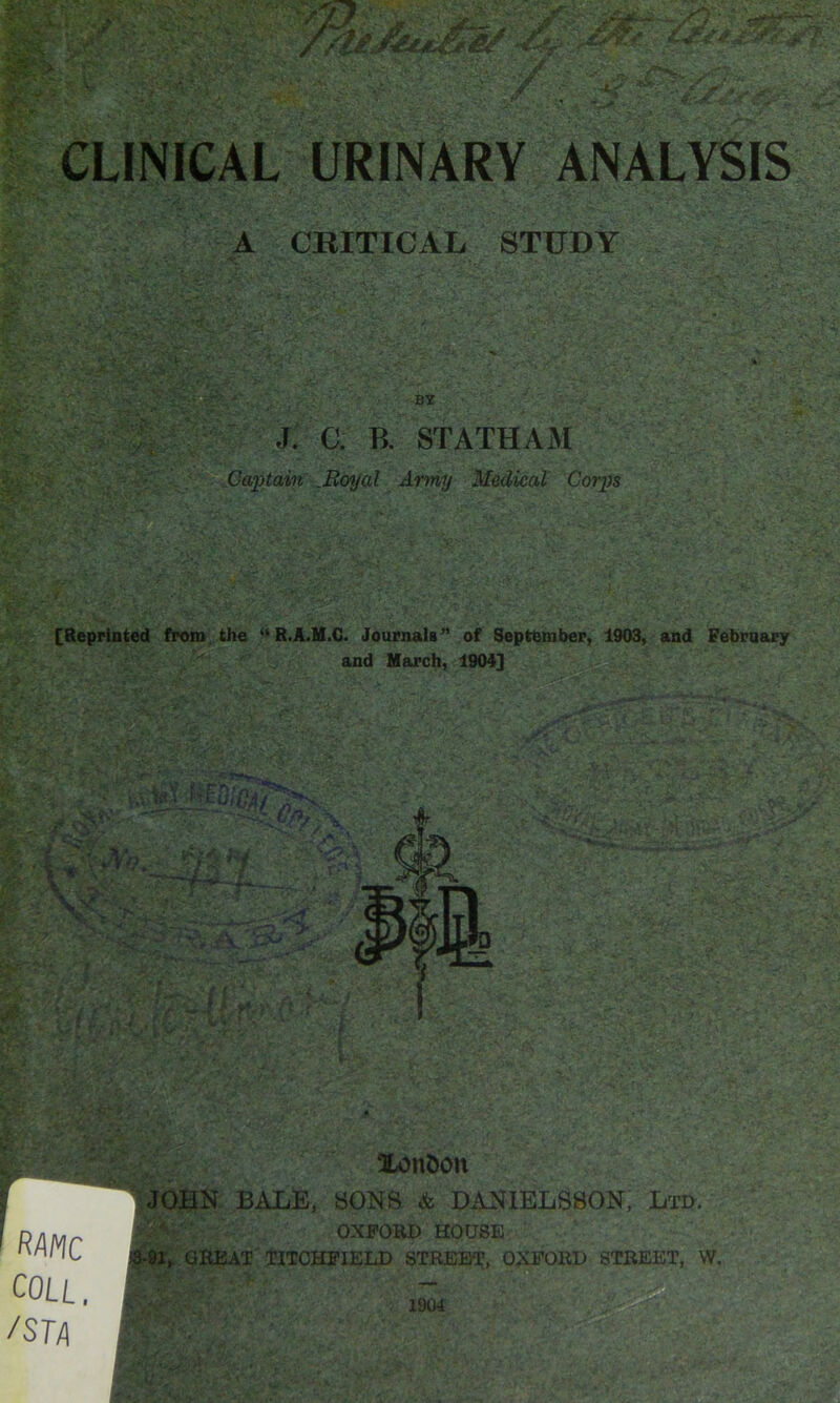 CLINICAL URINARY ANALYSIS A CBITICAL STUDY , o J. a B. STATHAM Captain Moyal Army Medical Corps [Reprinted from, the “R.A.H.C. Journals” of September, 1903, and February Xon&on , JOBK BALE, SONS & DANIELS80N, Ltd. OXFORD HOUSE 13-91, QRMT UTOHFIELD STREET, OXFORD STREET, \V. RAMC COLL. /STA 1904