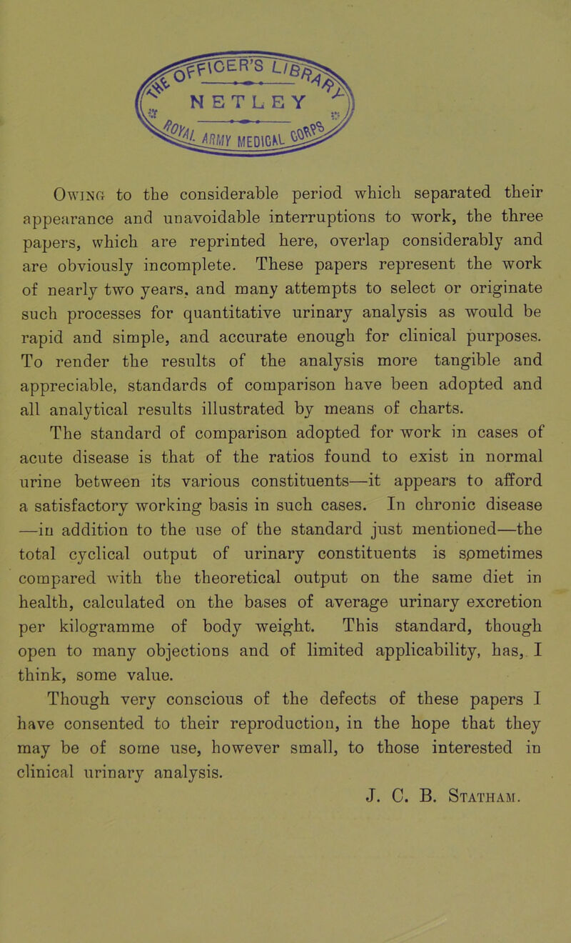 Owing to the considerable period which separated their appearance and unavoidable interruptions to work, the three papers, which are reprinted here, overlap considerably and are obviously incomplete. These papers represent the work of nearly two years, and many attempts to select or originate such processes for quantitative urinary analysis as would be rapid and simple, and accurate enough for clinical purposes. To render the results of the analysis more tangible and appreciable, standards of comparison have been adopted and all analytical results illustrated by means of charts. The standard of comparison adopted for work in cases of acute disease is that of the ratios found to exist in normal urine between its various constituents—it appears to afford a satisfactory working basis in such cases. In chronic disease —in addition to the use of the standard just mentioned—the total cyclical output of urinary constituents is spmetimes compared with the theoretical output on the same diet in health, calculated on the bases of average urinary excretion per kilogramme of body weight. This standard, though open to many objections and of limited applicability, has, I think, some value. Though very conscious of the defects of these papers I have consented to their reproduction, in the hope that they may be of some use, however small, to those interested in clinical urinary analysis. J. C. B. Statham.