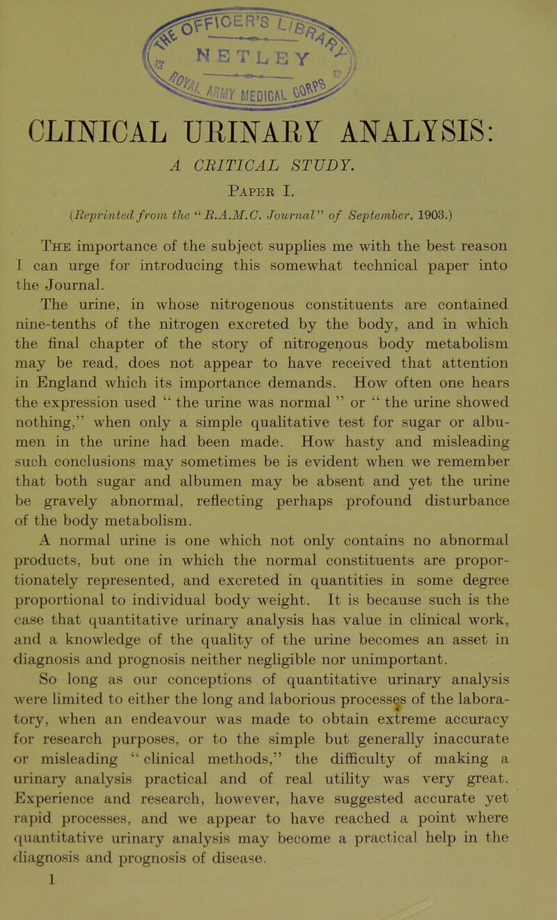 A CRITICAL STUDY. Paper I. {Reprinted from the R.A.M.C. Journal” of September. 1903.) The importance of the subject supplies me with the best reason I can urge for introducing this somewhat technical paper into the Journal. The urine, in whose nitrogenous constituents are contained nine-tenths of the nitrogen excreted by the body, and in which the final chapter of the story of nitrogenous body metabolism may be read, does not appear to have received that attention in England which its importance demands. How often one hears the expression used “ the urine was normal ” or “ the urine showed nothing,” when only a simple qualitative test for sugar or albu- men in the urine had been made. How hasty and misleading such conclusions may sometimes be is evident when we remember that both sugar and albumen may be absent and yet the ui’ine be gravely abnormal, reflecting perhaps profound disturbance of the body metabolism. A normal urine is one which not only contains no abnormal products, but one in which the normal constituents are propor- tionately represented, and excreted in quantities in some degree proportional to individual body weight. It is because such is the case that quantitative urinary analysis has value in clinical work, and a knowledge of the quality of the urine becomes an asset in diagnosis and prognosis neither negligible nor unimportant. So long as our conceptions of quantitative urinary analysis were limited to either the long and laborious processes of the labora- tory, when an endeavour was made to obtain extreme accuracy for research purposes, or to the simple but generally inaccurate or misleading “ clinical methods,” the difficulty of making a urinary analysis practical and of real utility was very great. Experience and research, however, have suggested accurate yet rapid processes, and we appear to have reached a point where f[uantitative urinary analysis may become a practical help in the iliagnosis and prognosis of disease.