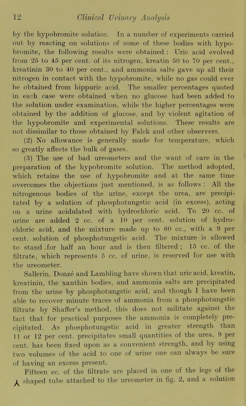 by the hypobromite solution. In a number of experiments carried out by reacting on solutions of some of these bodies with hypo- bromite, the following results were obtained : Uric acid evolved from 25 to 45 per cent, of its nitrogen, kreatin 50 to 70 per cent., kreatinin 30 to 40 per cent., and ammonia salts gave up all their nitrogen in contact with the hypobromite, while no gas could ever be obtained from hippuric acid. The smaller percentages quoted in each case were obtained when no glucose had been added to the solution under examination, while the higher percentages were obtained by the addition of glucose, and by violent agitation of the hypobromite and experimental solutions. These results are not dissimilar to those obtained by Falck and other observers. (2) No allowance is generally made for temperature, which so greatly affects the bulk of gases. (3) The use of bad ureometers and the want of care in the preparation of the hypobromite solution. The method adopted, which retains the use of hypobromite and at the same time overcomes the objections just mentioned, is as follows : All the nitrogenous bodies of the urine, except the urea, are precipi- tated by a solution of phosphotungstic acid (in excess), acting on a urine acidulated with hydrochloric acid. To 20 cc. of urine are added 2 cc. of a 10 per cent, solution of hydro- chloric acid, and the mixture made up to 60 cc., with a 9 per cent, solution of phosphotungstic acid. The mixture is allowed to stand .for half an hour and is then filtered; 15 cc. of the filtrate, which represents 5 cc. of urine, is reserved for use with the ureometer. Sallerin, Donze and Lambling have shown that uric acid, kreatin, kreatinin, the xanthin bodies, and ammonia salts are precipitated from the urine by phosphotungstic acid, and though I have been able to recover minute traces of ammonia from a phosphotungstic filtrate by Shaffer’s method, this does not militate against the fact that for practical purposes the ammonia is completely pre- cipitated. As phosphotungstic acid in greater strength than 11 or 12 per cent, precipitates small quantities of the urea, 9 per cent, has been fixed upon as a convenient strength, and by using two volumes of the acid to one of urine one can always be sure of having an excess present. Fifteen cc. of the filtrate are placed in one of the legs of the ^ shaped tube attached to the ureometer in fig. 2, and a solution