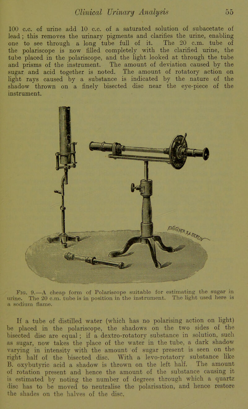 100 c.c. of urine add 10 c.c. of a saturated solution of subacetate of lead ; this removes the urinary pigments and clarifies the urine, enabling one to see through a long tube full of it. The 20 c.m. tube of the polariscope is now filled completely with the clarified urine, the tube placed in the polariscope, and the light looked at through the tube and prisms of the instrument. The amount of deviation caused by the sugar and acid together is noted. The amount of rotatory action on light rays caused by a substance is indicated by the nature of the shadow thrown on a finely bisected disc near the eye-piece of the instrument. Fig. 9.—A cheap form of Polariscope suitable for estimating the sugar in urine. The 20 c.m. tube is in position in the instrument. The light used here is a sodium flame. If a tube of distilled water (which has no polarising action on light) be placed in the polariscope, the shadows on the two sides of the bisected disc are equal ; if a dextro-rotatory substance in solution, such as sugar, now takes the place of the water in the tube, a dark shadow varying in intensity with the amount of suga,r present is seen on the right half of the bisected disc. With a levo-rotatory substance like B. oxybutyria acid a shadow is thrown on the left half. The amount of rotation present and hence the amount of the substance causing it is estimated by noting the number of degrees through which a quartz disc has to be moved to neutralise the polarisation, and hence restore the shades on the halves of the disc.