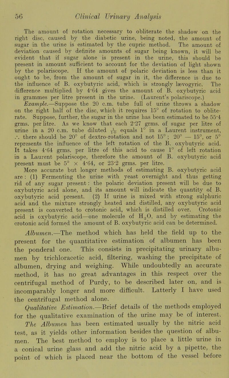 The amount of rotation necessary to obliterate the shadow on the right disc, caused by the diabetic urine, being noted, the amount of sugar in the urine is estimated by the cupric method. The amount of deviation caused by definite amounts of sugar being known, it will be evident that if sugar alone is present in the urine, this should be present in amount sufficient to account for the deviation of light shown by the polariscope. If the amount of polaric deviation is less than it ought to be, from the amount of sugar in it, the difference is due to the influence of B. oxybutyric acid, which is strongly laevogyric. The difference multiplied by 4'64 gives the amount of B. oxybutyric acid in grammes per htre present in the urine. (Laurent’s polariscope.) Example.—Suppose the 20 c.m. tube full of urine throws a shadow on the right half of the disc, which it requires 15° of rotation to oblite- rate. Suppose, further, the sugar in the urine has been estimated to be 55'4 grms. per litre. As we know that each 2’27 grms. of sugar per litre of urine in a 20 c.m. tube diluted equals 1° in a Laurent instrument, .’. there should be 20° of dextro-rotation and not 15° ; 20° — 15°, or 5° represents the influence of the left rotation of the B. oxybutyric acid. It takes 4'64 grms. per litre of this acid to cause 1° of left rotation in a Laurent polariscope, therefore the amount of B. oxybutyric acid present must be 5° x 4'64, or 23'2 grms. per litre. More accurate but longer methods of estimating B. oxybutyric acid are : (1) Fermenting the urine with yeast overnight and thus getting rid of any sugar present: the polaric deviation present will be due to oxybutyric acid alone, and its amount will indicate the quantity of B. oxybutyric acid present. (2) If urine is mixed with strong sulphuric acid and the mixture strongly heated and distilled, any oxybutyric acid present is converted to crotonic acid, which is distilled over. Crotonic acid is oxybutyric acid—one molecule of H2O, and by estimating the crotonic acid formed the amount of B. oxybutyric acid can be determined. Albumen.—The method which has held the field up to the present for the quantitative estimation of albumen has been the ponderal one. This consists in precipitating urinary albu- men by trichloracetic acid, filtering, washing the precipitate of albumen, drying and weighing. While undoubtedly an accurate method, it has no great advantages in this respect over the centrifugal method of Purdy, to be described later on, and is incomparably longer and more difficult. Latterly I have used the centrifugal method alone. Qualitative Estimation.—Bxiei details of the methods employed for the qualitative examination of the urine may be of interest. The Albumen has been estimated usually by the nitric acid test, as it yields other information besides the question of albu- men. The best method to employ is to place a little urine in a conical urine glass and add the nitric acid by a pipette, the point of which is placed near the bottom of the vessel before