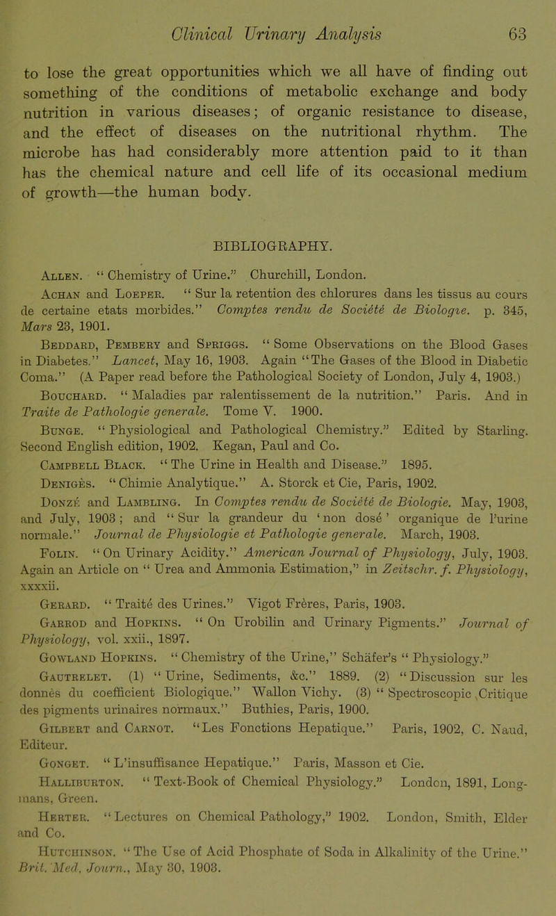 to lose the great opportunities which we all have of finding out something of the conditions of metabohc exchange and body- nutrition in various diseases; of organic resistance to disease, and the effect of diseases on the nutritional rhythm. The microbe has had considerably more attention paid to it than has the chemical nature and cell life of its occasional medium of growth—the human body. BIBLIOGRAPHY. Allen. “ Chemistry of Urine.” Churchill, London. Achan and Loepee. “ Sur la retention des chlorures dans les tissus au cours de certaine etats morbides.” Comptes rendu de Societe de Biologie. p. 345, Mars 23, 1901. Beddard, Pembery and Spriggs. “ Some Observations on the Blood Gases in Diabetes.” Lancet, May 16, 1903. Again “The Gases of the Blood in Diabetic Coma.” (A Paper read before the Pathological Society of London, July 4, 1903.) Bouch.aed. “ Maladies par ralentissement de la nutrition.” Paris. And in Traite de Patliologie generate. Tome V. 1900. Bunge. “ Physiological and Pathological Chemistry.” Edited by Starling. Second Enghsh edition, 1902. Kegan, Paul and Co. Campbell Black. “ The Urine in Health and Disease.” 1895. Deniges. “ Chimie Analytique.” A. Storck et Cie, Paris, 1902. Donze and Lambling. In Comptes rendu de Society de Biologie. May, 1903, and July, 1903; and “Sur la grandeur du ‘non dose’ organique de I’urine normale.” Journal de Physiologie et Patliologie generate. March, 1903. Folin. “On Urinary Acidity.” Americcm Journal of Physiology, July, 1903. Again an Ai-ticle on “ Urea and Ammonia Estimation,” in Zeitschr. f. Physiology, xxxxii. Ger.aed. “ Traite des Urines.” Vigot Fr^res, Paris, 1903. Garrod and Hopkins. “ On Urobilin and Urinary Pigments.” Journal of Physiology, vol. xxii., 1897. Gowland Hopkins. “ Chemistry of the Urine,” Schafer’s “ Physiology.” Gactrelet. (1) “ Urine, Sediments, &c.” 1889. (2) “ Discussion sur les donnes du coefficient Biologique.” Wallon Vichy. (3) “ Spectroscopic ,Critique des pigments urmaires normaux.” Buthies, Paris, 1900. Gilbert and Carnot. “Les Fonctions Hepatique.” Paris, 1902, C. Naud, Editeur. Gonget. “ L’insuffisance Hepatique.” Paris, Masson et Cie. Halliburton. “ Text-Book of Chemical Physiology.” London, 1891, Long- mans, Green. Herter. “Lectures on Chemical Pathology,” 1902. London, Smith, Elder and Co. Hutchinson. “ The Use of Acid Phosphate of Soda in Alkalinity of the Urine.” Brit. Med. Journ., May 30, 1903.