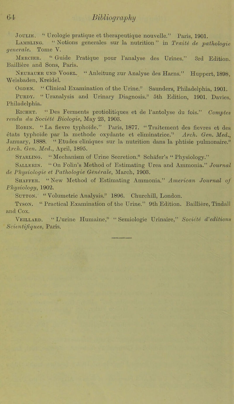 Bibliography JouLiE. “ Urologie pratique et therapeutique nouvelle.” Paris, 1901. Lambling. “Notions generates sur la nutrition” in Traite de pathologie generale. Tome V. Mercier. “ Guide Pratique pour I’analyse des Urines.” 3rd Edition. Bailliere and Sons, Paris. Neubauer und Vogel. “ Anleitung zur Analyse des Hams.” Huppert, 1898, Weisbaden, Kreidel. Ogden. “ Clinical Examination of the Urine.” Saunders, Philadelphia, 1901. Purdy. “ Uranalysis and Urinary Diagnosis.” 5th Edition, 1901. Davies. Philadelphia. Kichet. “ Des Ferments protiolitiques et de I’antolyse du fois.” Comptes rendu du Societe Biologic, May 23, 1903. Eobin. “La fievre typhoi'de.” Paris, 1877. “ Traitement des fievres et des etats typhoide par la methode oxydante et eliminatrice.” Arch. Gen. Med., January, 1888. “ Etudes chniques sur la nutrition dans la phtisie pulmonaire.” Arch. Gen. Med., April, 1895. Starling. “ Mechanism of Urine Secretion.” Schafer’s “ Physiology.” Sallerin. “ On Folin’s Method of Estimating Urea and Ammonia.” Journal de Physiologie et Pathologie Generale, March, 1903. Shaffer. “New Method of Estunating Ammonia.” American Journal of Physiology, 1902. Sutton. “ Volumetric Analysis.” 1896. Churchill, London. Tyson. “ Practical Examination of the Urine.” 9th Edition. Bailhere, Tindall and Cox. Veillard. “ L’urme Humaine,” “ Semiologie Urinaire,” Societe d’editions Scientifiques, Paris.