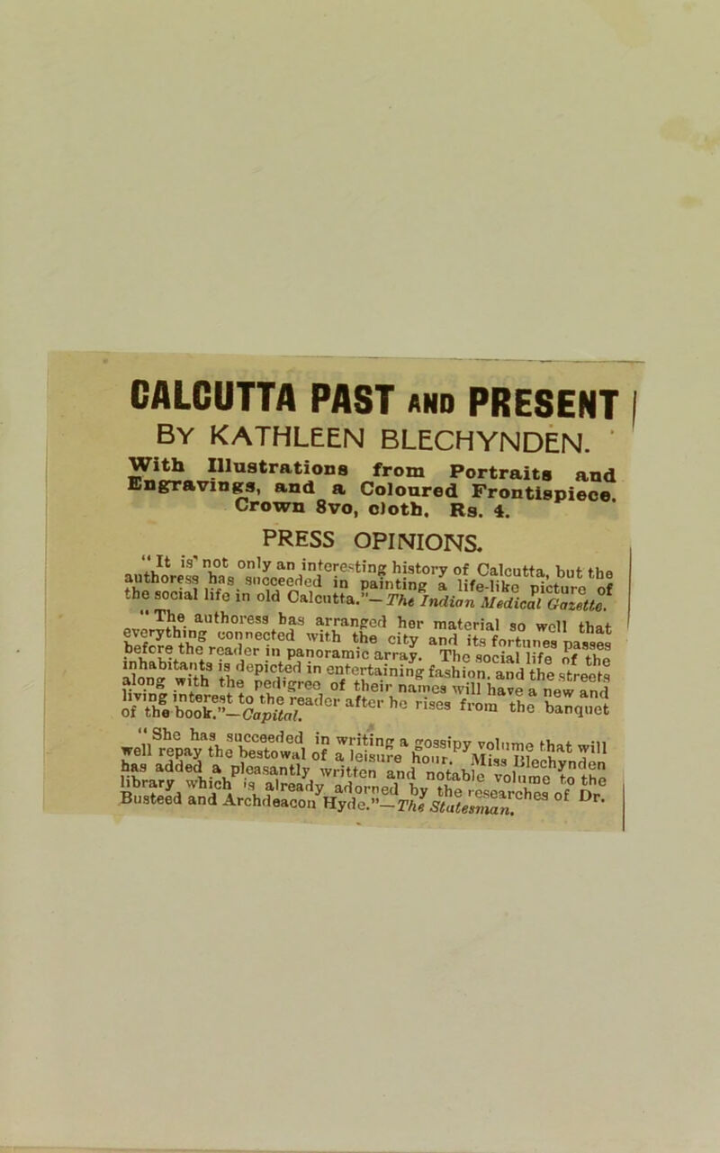 CALCUTTA PAST and PRESENT By KATHLEEN BLECHYNDEN. ’ With Illustrations from Portraits and Engrravings, and a Coloured Frontispiece Crown 8vo, cloth. Rs. 4. PRESS OPINIONS. tholi,oi„ old C.looll.6-SUi™ ^“*hores3 baa arrangrccl her material so well that ?saf *Tt'VoS'ir „7S