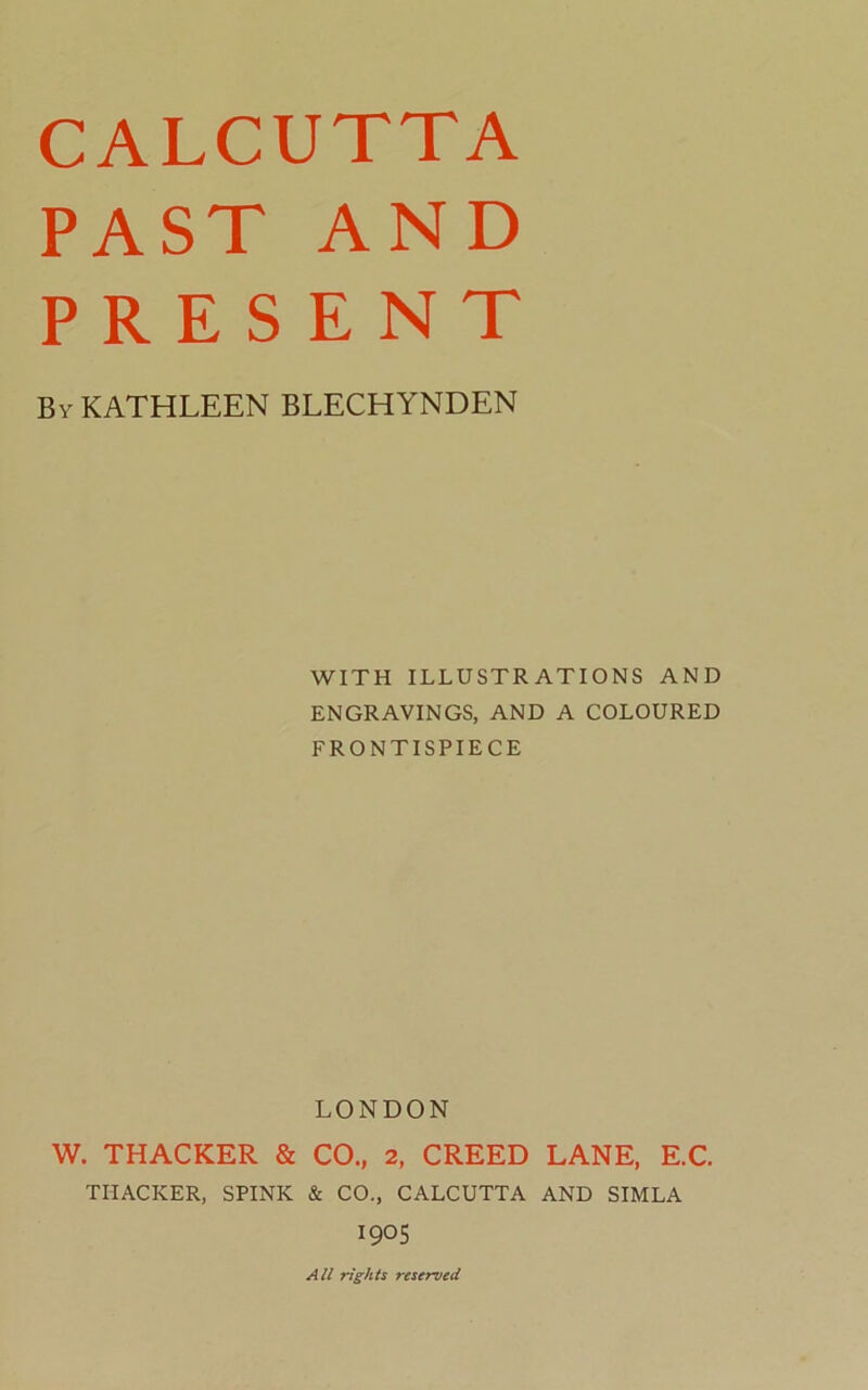 CALCUTTA PAST AND PRESENT By KATHLEEN BLECHYNDEN WITH ILLUSTRATIONS AND ENGRAVINGS, AND A COLOURED FRONTISPIECE LONDON W. THACKER & CO., 2, CREED LANE, E.C. THACKER, SPINK & CO., CALCUTTA AND SIMLA 190s All rights reserved