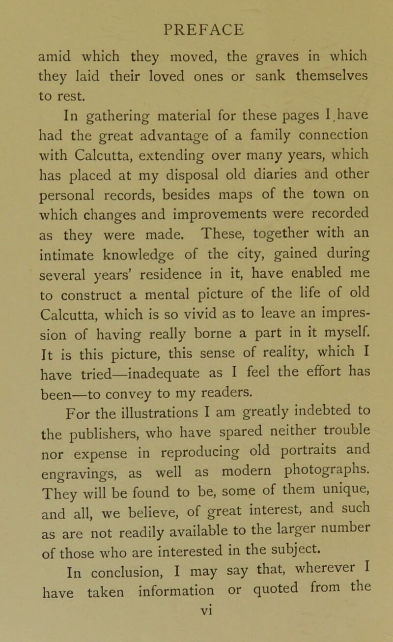 amid which they moved, the graves in which they laid their loved ones or sank themselves to rest. In gathering material for these pages I.have had the great advantage of a family connection with Calcutta, extending over many years, which has placed at my disposal old diaries and other personal records, besides maps of the town on which changes and improvements were recorded as they were made. These, together with an intimate knowledge of the city, gained during several years’ residence in it, have enabled me to construct a mental picture of the life of old Calcutta, which is so vivid as to leave an impres- sion of having really borne a part in it myself. It is this picture, this sense of reality, which I have tried—inadequate as I feel the effort has been—to convey to my readers. For the illustrations I am greatly indebted to the publishers, who have spared neither trouble nor expense in reproducing old portraits and engravings, as well as modern photographs. They will be found to be, some of them unique, and all, we believe, of great interest, and such as are not readily available to the larger number of those who are interested in the subject. In conclusion, I may say that, wherever I have taken information or quoted from the