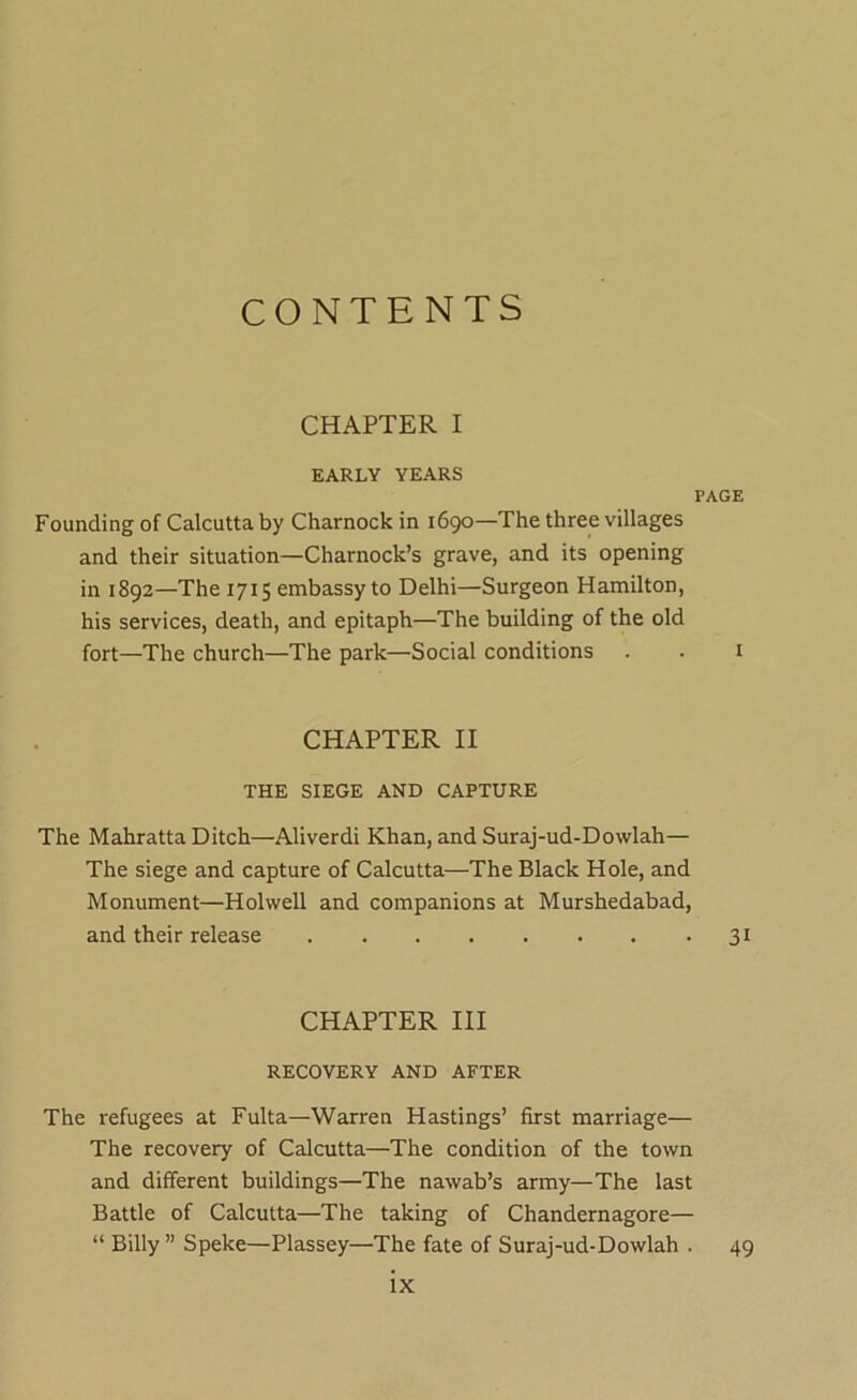 CONTENTS CHAPTER I EARLY YEARS PAGE Founding of Calcutta by Charnock in 1690—The three villages and their situation—Charnock’s grave, and its opening in 1892—The 1715 embassy to Delhi—Surgeon Hamilton, his services, death, and epitaph—The building of the old fort—The church—The park—Social conditions . . i CHAPTER II THE SIEGE AND CAPTURE The Mahratta Ditch—Aliverdi Khan, and Suraj-ud-Dowlah— The siege and capture of Calcutta—The Black Hole, and Monument—Holwell and companions at Murshedabad, and their release 31 CHAPTER HI RECOVERY AND AFTER The refugees at Fulta—Warren Hastings’ first marriage— The recovery of Calcutta—The condition of the town and different buildings—The nawab’s army—The last Battle of Calcutta—The taking of Chandernagore— “ Billy ” Speke—Plassey—The fate of Suraj-ud-Dowlah . 49
