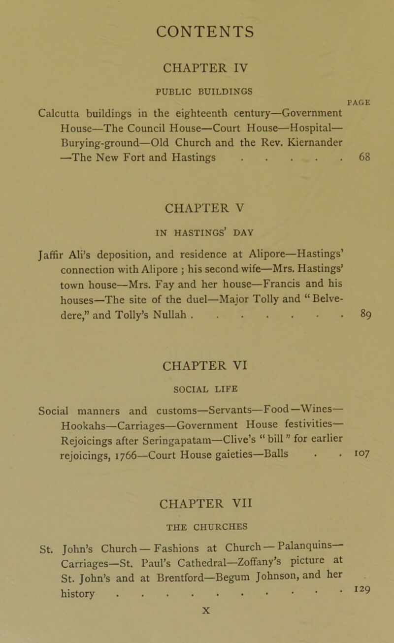 CHAPTER IV PUBLIC BUILDINGS PAGE Calcutta buildings in the eighteenth century—Government House—The Council House—Court House—Hospital— Burying-ground—Old Church and the Rev. Kiernander —The New Fort and Hastings 68 CHAPTER V IN HASTINGS’ DAY Jaffir Ali’s deposition, and residence at Alipore—Hastings’ connection with Alipore ; his second wife—Mrs. Hastings’ town house—Mrs. Fay and her house—Francis and his houses—The site of the duel—Major Tolly and “Belve- dere,” and Tolly’s Nullah 89 CHAPTER VI SOCIAL LIFE Social manners and customs—Servants—Food—Wines— Hookahs—Carriages—Government House festivities— Rejoicings after Seringapatam—Clive’s “ bill ” for earlier rejoicings, 1766—Court House gaieties—Balls . • 107 CHAPTER VII THE CHURCHES St. John’s Church—Fashions at Church — Palanquins Carriages—St. Paul’s Cathedral—Zoffany’s picture at St. John’s and at Brentford—Begum Johnson, and her history 129