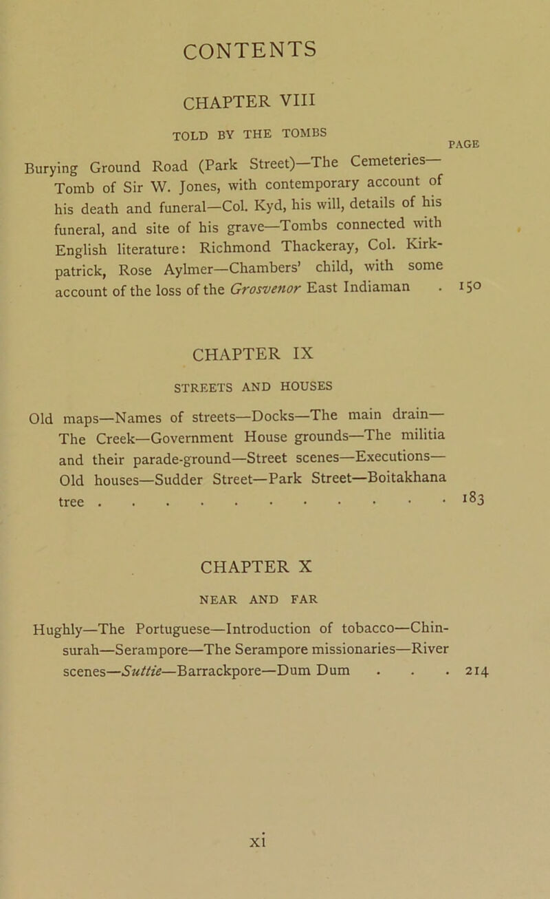 CHAPTER VIII TOLD BY THE TOMBS PAGE Burying Ground Road (Park Street)-The Cemeteries— Tomb of Sir W. Jones, with contemporary account of his death and funeral—Col. Kyd, his will, details of his funeral, and site of his grave—Tombs connected with English literature: Richmond Thackeray, Col. Kirk- patrick, Rose Aylmer—Chambers’ child, with some account of the loss of the Grosvenor East Indiaman . 150 CHAPTER IX STREETS AND HOUSES Old maps—Names of streets—Docks—The main drain The Creek—Government House grounds—The militia and their parade-ground—Street scenes—Executions— Old houses—Sudder Street—Park Street—Boitakhana CHAPTER X NEAR AND FAR Hughly—The Portuguese—Introduction of tobacco—Chin- surah—Seram pore—The Serampore missionaries—River scenes—Suttie—Barrackpore—Dum Dum . . .214