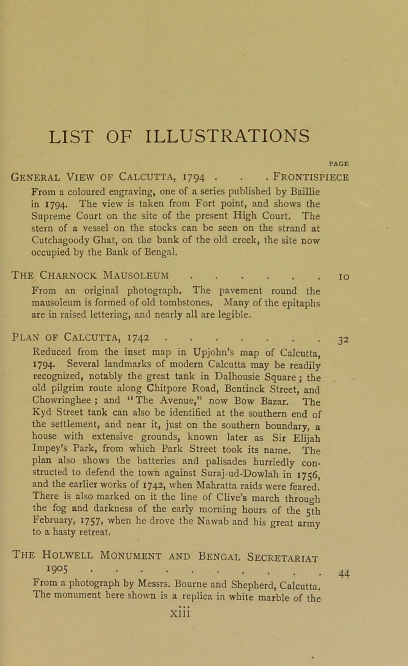 PAGE General View of Calcutta, 1794 . . . Frontispiece From a coloured engraving, one of a series published by Baillie in 1794. The view is taken from Fort point, and shows the Supreme Court on the site of the present High Court. The stern of a vessel on the stocks can be seen on the strand at Cutchagoody Ghat, on the bank of the old creek, the site now occupied by the Bank of Bengal. The Charnock Mausoleum 10 From an original photograph. The pavement round the mausoleum is formed of old tombstones. Many of the epitaphs are in raised lettering, and nearly all are legible. Plan of Calcutta, 1742 Reduced from the inset map in Upjohn’s map of Calcutta, 1794. Several landmarks of modem Calcutta may be readily recognized, notably the great tank in Dalhousie Square; the old pilgrim route along Chitpore Road, Bentinck Street, and Chowringhee ; and “ The Avenue,” now Bow Bazar. The Kyd Street tank can also be identified at the southern end of the settlement, and near it, just on the southern boundary, a house with extensive grounds, known later as Sir Elijah Impey’s Park, from which Park Street took its name. The plan also shows the batteries and palisades hurriedly con- structed to defend the town against Suraj-ud-Dowlah in 1756, and the earlier works of 1742, when Mahratta raids were feared. There is also marked on it the line of Clive’s march through the fog and darkness of the early morning hours of the 5th February, 1757, when he drove the Nawab and his great army to a hasty retreat. The Holwell Monument and Bengal Secretariat 1905 From a photograph by Messrs. Bourne and Shepherd, Calcutta. The monument here shown is a replica in white marble of the 44