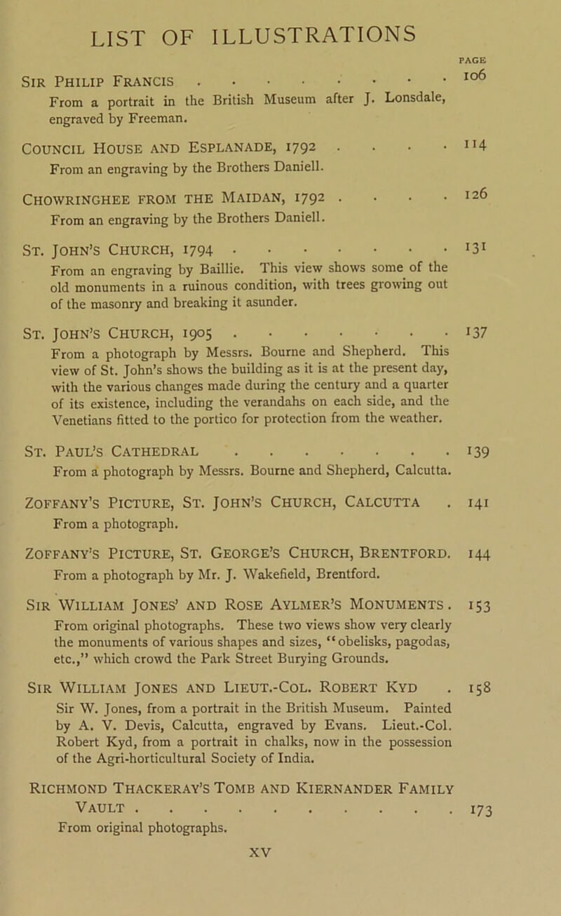 Sir Philip Francis From a portrait in the British Museum after J. Lonsdale, engraved by Freeman. Council House and Esplanade, 1792 . . . • From an engraving by the Brothers Daniell. Chowringhee from the Maidan, 1792 .... From an engraving by the Brothers Daniell. St. John’s Church, 1794 From an engraving by Baillie. This view shows some of the old monuments in a ruinous condition, with trees growing out of the masonry and breaking it asunder. St. John’s Church, 1905 From a photograph by Messrs. Bourne and Shepherd. This view of St. John’s shows the building as it is at the present day, with the various changes made during the century and a quarter of its existence, including the verandahs on each side, and the Venetians fitted to the portico for protection from the weather. St. Paul’s Cathedral From a photograph by Messrs. Bourne and Shepherd, Calcutta. Zoffany’s Picture, St. John’s Church, Calcutta From a photograph. Zoffany’s Picture, St. George’s Church, Brentford. From a photograph by Mr. J. Wakefield, Brentford. Sir William Jones’ and Rose Aylmer’s Monuments . From original photographs. These two views show very clearly the monuments of various shapes and sizes, “obelisks, pagodas, etc.,” which crowd the Park Street Burying Grounds. Sir William Jones and Lieut.-Col. Robert Kyd Sir W. Jones, from a portrait in the British Museum. Painted by A. V. Devis, Calcutta, engraved by Evans. Lieut.-Col, Robert Kyd, from a portrait in chalks, now in the possession of the Agri-horticultural Society of India. Richmond Thackeray’s Tomb and Kiernander Family Vault From original photographs. PAGE 106 I14 126 131 137 139 141 144 153 158 173