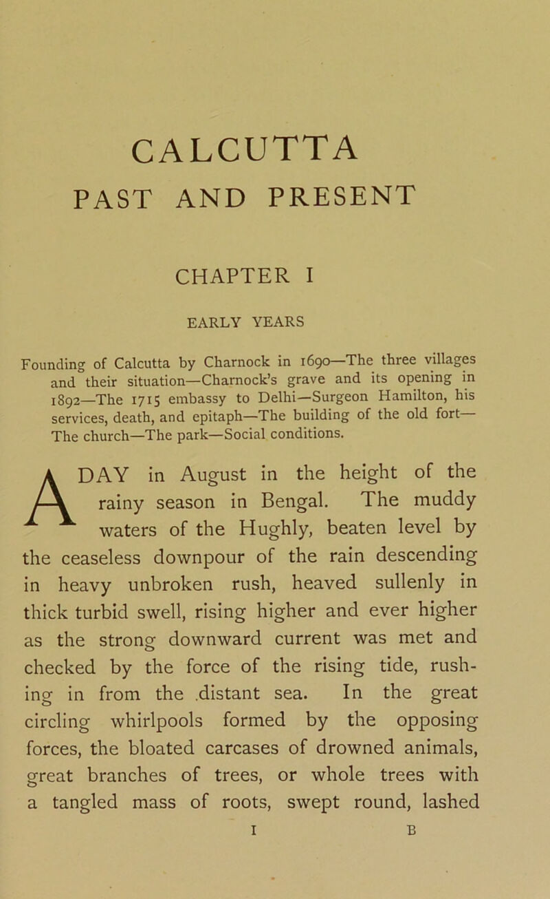 CALCUTTA PAST AND PRESENT CHAPTER I EARLY YEARS Founding of Calcutta by Charnock in 1690—The three villages and their situation—Charnock’s grave and its opening in i8g2—The 1715 embassy to Delhi—Surgeon Hamilton, his services, death, and epitaph—The building of the old fort The church—The park—Social conditions. A DAY in August in the height of the rainy season in Bengal. The muddy waters of the Hughly, beaten level by the ceaseless downpour of the rain descending in heavy unbroken rush, heaved sullenly in thick turbid swell, rising higher and ever higher as the strong downward current was met and checked by the force of the rising tide, rush- ing in from the .distant sea. In the great circling whirlpools formed by the opposing forces, the bloated carcases of drowned animals, great branches of trees, or whole trees with a tangled mass of roots, swept round, lashed