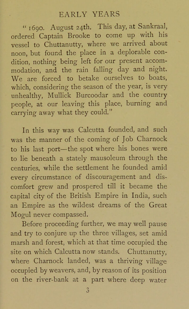 “ 1690. August 24th. This day, at Sankraal, ordered Captain Brooke to come up with his vessel to Chuttanutty, where we arrived about noon, but found the place in a deplorable con- dition, nothing being left for our present accom- modation, and the rain falling day and night. We are forced to betake ourselves to boats, which, considering the season of the year, is very unhealthy, Mullick Burcoodar and the country people, at our leaving this place, burning and carrying away what they could.” In this way was Calcutta founded, and such was the manner of the coming of Job Charnock to his last port—the spot where his bones were to lie beneath a stately mausoleum through the centuries, while the settlement he founded amid every circumstance of discouragement and dis- comfort grew and prospered till it became the capital city of the British Empire in India, such an Empire as the wildest dreams of the Great Mogul never compassed. Before proceeding further, we may well pause and try to conjure up the three villages, set amid marsh and forest, which at that time occupied the site on which Calcutta now stands. Chuttanutty, where Charnock landed, was a thriving village occupied by weavers, and, by reason of its position on the river-bank at a part where deep water