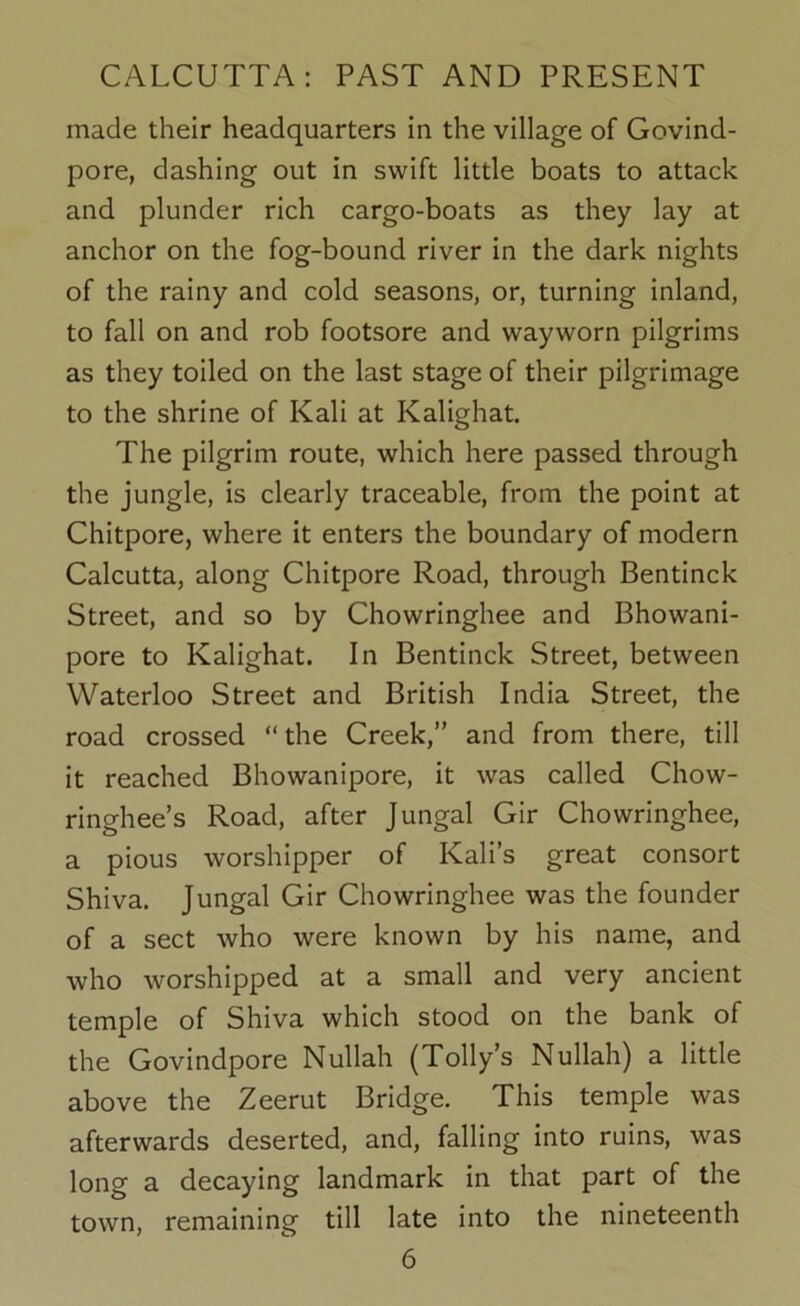 made their headquarters in the village of Govind- pore, dashing out in swift little boats to attack and plunder rich cargo-boats as they lay at anchor on the fog-bound river in the dark nights of the rainy and cold seasons, or, turning inland, to fall on and rob footsore and wayworn pilgrims as they toiled on the last stage of their pilgrimage to the shrine of Kali at Kalighat. The pilgrim route, which here passed through the jungle, is clearly traceable, from the point at Chitpore, where it enters the boundary of modern Calcutta, along Chitpore Road, through Bentinck Street, and so by Chowringhee and Bhowani- pore to Kalighat. In Bentinck Street, between Waterloo Street and British India Street, the road crossed “the Creek,” and from there, till it reached Bhowanipore, it was called Chow- ringhee’s Road, after Jungal Gir Chowringhee, a pious worshipper of Kali’s great consort Shiva. Jungal Gir Chowringhee was the founder of a sect who were known by his name, and who worshipped at a small and very ancient temple of Shiva which stood on the bank of the Govindpore Nullah (Tolly’s Nullah) a little above the Zeerut Bridge. This temple was afterwards deserted, and, falling into ruins, was long a decaying landmark in that part of the town, remaining till late into the nineteenth
