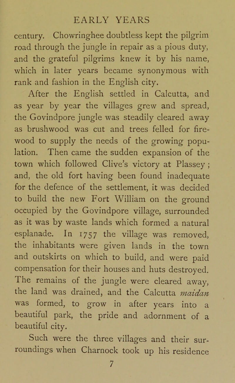 century. Chowringhee doubtless kept the pilgrim road through the jungle in repair as a pious duty, and the grateful pilgrims knew it by his name, which in later years became synonymous with rank and fashion in the English city. After the English settled in Calcutta, and as year by year the villages grew and spread, the Govindpore jungle was steadily cleared away as brushwood was cut and trees felled for fire- wood to supply the needs of the growing popu- lation. Then came the sudden expansion of the town which followed Clive’s victory at Plassey ; and, the old fort having been found inadequate for the defence of the settlement, it was decided to build the new Fort William on the ground occupied by the Govindpore village, surrounded as it was by waste lands which formed a natural esplanade. In 1757 the village was removed, the inhabitants were given lands in the town and outskirts on which to build, and were paid compensation for their houses and huts destroyed. The remains of the jungle were cleared away, the land was drained, and the Calcutta niaidan was formed, to grow in after years into a beautiful park, the pride and adornment of a beautiful city. Such were the three villages and their sur- roundings when Charnock took up his residence