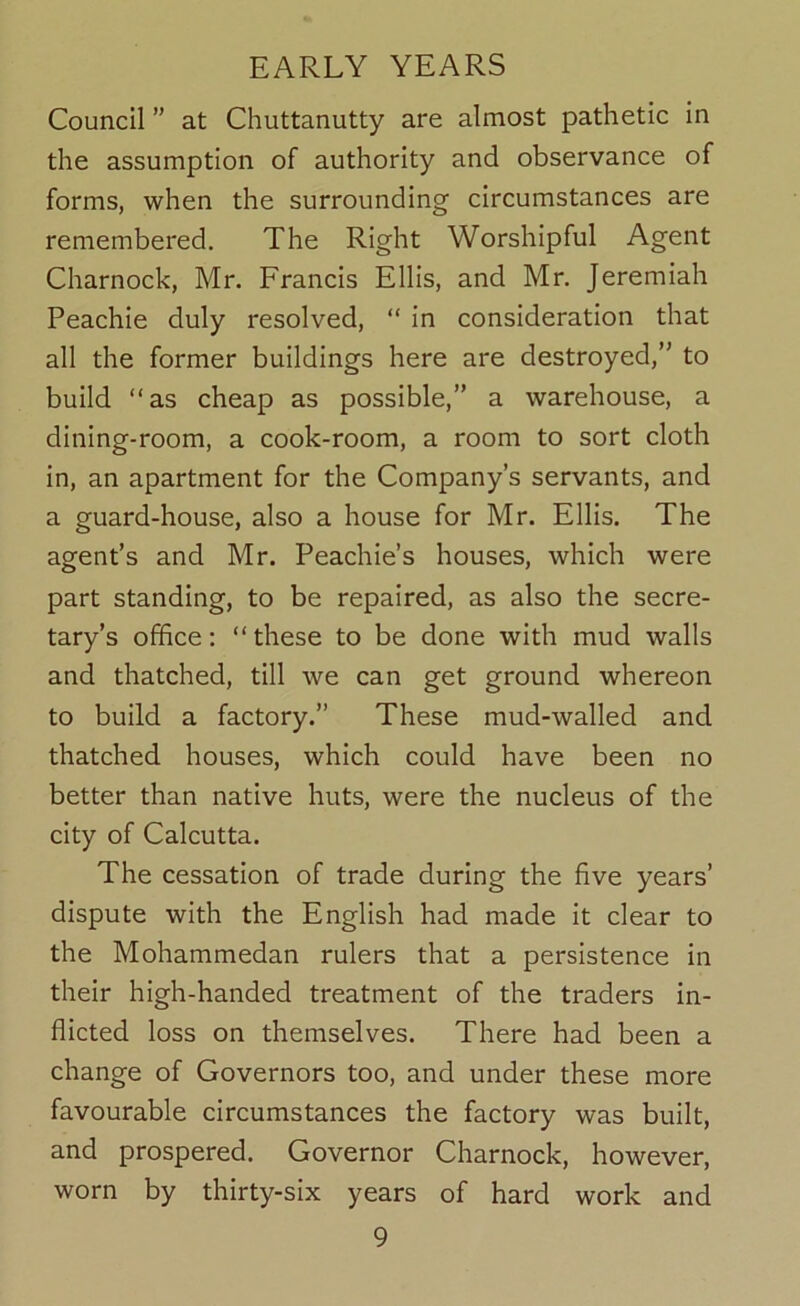 Council ” at Chuttanutty are almost pathetic in the assumption of authority and observance of forms, when the surrounding circumstances are remembered. The Right Worshipful Agent Charnock, Mr. Francis Ellis, and Mr. Jeremiah Peachie duly resolved, “ in consideration that all the former buildings here are destroyed,” to build “as cheap as possible,” a warehouse, a dining-room, a cook-room, a room to sort cloth in, an apartment for the Company’s servants, and a guard-house, also a house for Mr. Ellis. The agent’s and Mr. Peachie’s houses, which were part standing, to be repaired, as also the secre- tary’s office; “these to be done with mud walls and thatched, till we can get ground whereon to build a factory.” These mud-walled and thatched houses, which could have been no better than native huts, were the nucleus of the city of Calcutta. The cessation of trade during the five years’ dispute with the English had made it clear to the Mohammedan rulers that a persistence in their high-handed treatment of the traders in- flicted loss on themselves. There had been a change of Governors too, and under these more favourable circumstances the factory was built, and prospered. Governor Charnock, however, worn by thirty-six years of hard work and