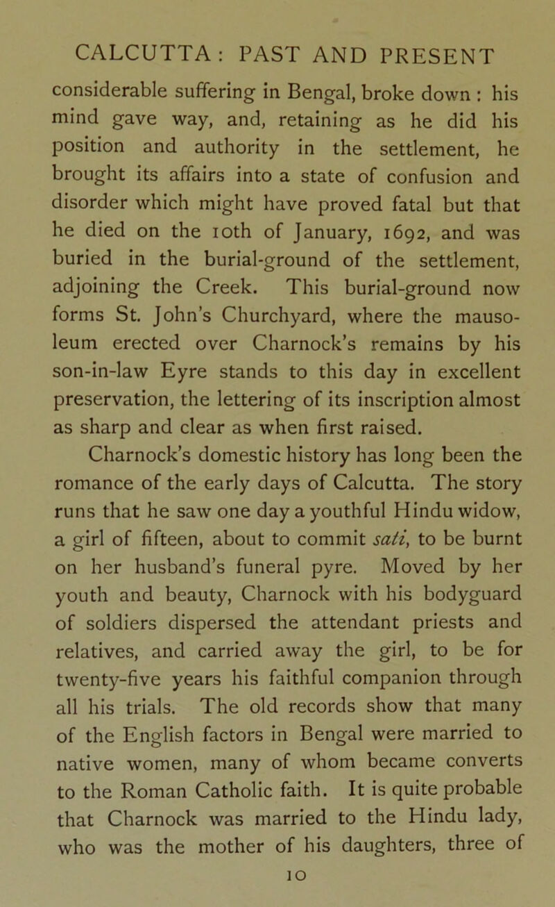 considerable suffering in Bengal, broke down : his mind gave way, and, retaining as he did his position and authority in the settlement, he brought its affairs into a state of confusion and disorder which might have proved fatal but that he died on the loth of January, 1692, and was buried in the burial-ground of the settlement, adjoining the Creek. This burial-ground now forms St, John’s Churchyard, where the mauso- leum erected over Charnock’s remains by his son-in-law Eyre stands to this day in excellent preservation, the lettering of its inscription almost as sharp and clear as when first raised. Charnock’s domestic history has long been the romance of the early days of Calcutta. The story runs that he saw one day a youthful Hindu widow, a girl of fifteen, about to commit sati, to be burnt on her husband’s funeral pyre. Moved by her youth and beauty, Charnock with his bodyguard of soldiers dispersed the attendant priests and relatives, and carried away the girl, to be for twenty-five years his faithful companion through all his trials. The old records show that many of the English factors in Bengal were married to native women, many of whom became converts to the Roman Catholic faith. It is quite probable that Charnock was married to the Hindu lady, who was the mother of his daughters, three of