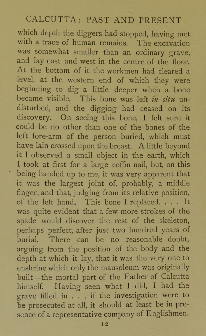 which depth the diggers had stopped, having met with a trace of human remains. The excavation was somewhat smaller than an ordinary grave, and lay east and west in the centre of the floor. At the bottom of it the workmen had cleared a level, at the western end of which they were beginning to dig a little deeper when a bone became visible. This bone was left in situ un- disturbed, and the digging had ceased on its discovery. On seeing this bone, I felt sure it could be no other than one of the bones of the left fore-arm of the person buried, which must have lain crossed upon the breast. A little beyond it I observed a small object in the earth, which I took at first for a large coffin nail, but, on this being handed up to me, it was very apparent that it was the largest joint of, probably, a middle finger, and that, judging from its relative position, of the left hand. This bone I replaced. ... It was quite evident that a few more strokes of the spade would discover the rest of the skeleton, perhaps perfect, after just two hundred years of burial. There can be no reasonable doubt, arguing from the position of the body and the depth at which it lay, that it was the very one to enshrine which only the mausoleum was originally built—the mortal part of the Father of Calcutta himself. Having seen what I did, I had the grave filled in ... if the investigation were to be prosecuted at all, it should at least be in pre- sence of a representative company of Englishmen.