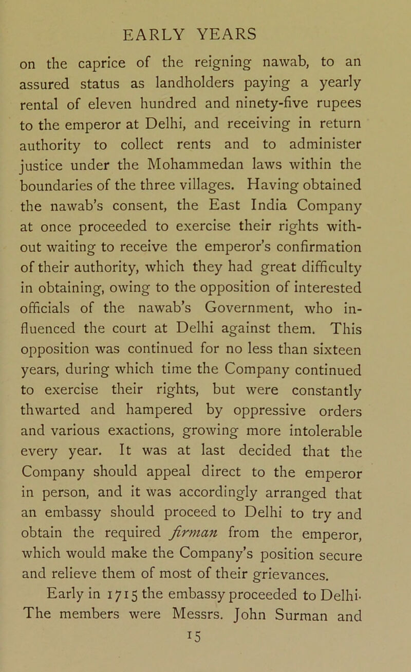 on the caprice of the reigning nawab, to an assured status as landholders paying a yearly rental of eleven hundred and ninety-five rupees to the emperor at Delhi, and receiving in return authority to collect rents and to administer justice under the Mohammedan laws within the boundaries of the three villages. Having obtained the nawab’s consent, the East India Company at once proceeded to exercise their rights with- out waiting to receive the emperor’s confirmation of their authority, which they had great difficulty in obtaining, owing to the opposition of interested officials of the nawab’s Government, who in- fluenced the court at Delhi against them. This opposition was continued for no less than sixteen years, during which time the Company continued to exercise their rights, but were constantly thwarted and hampered by oppressive orders and various exactions, growing more intolerable every year. It was at last decided that the Company should appeal direct to the emperor in person, and it was accordingly arranged that an embassy should proceed to Delhi to try and obtain the required firman from the emperor, which would make the Company’s position secure and relieve them of most of their grievances. Early in 1715 the embassy proceeded to Delhi- The members were Messrs. John Surman and