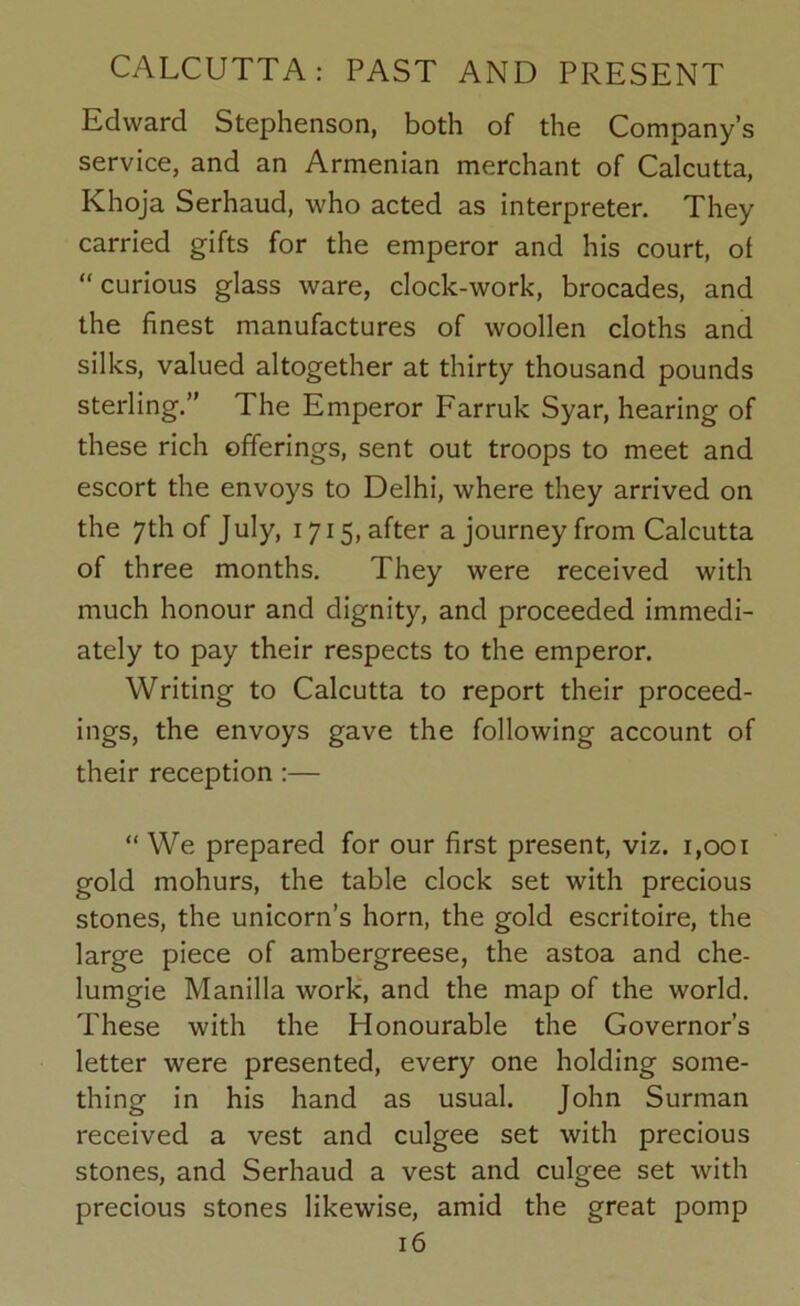 Edward Stephenson, both of the Company’s service, and an Armenian merchant of Calcutta, Khoja Serhaud, who acted as interpreter. They carried gifts for the emperor and his court, of “curious glass ware, clock-work, brocades, and the finest manufactures of woollen cloths and silks, valued altogether at thirty thousand pounds sterling.” The Emperor Farruk Syar, hearing of these rich offerings, sent out troops to meet and escort the envoys to Delhi, where they arrived on the 7th of July, 1715, after a journey from Calcutta of three months. They were received with much honour and dignity, and proceeded immedi- ately to pay their respects to the emperor. Writing to Calcutta to report their proceed- ings, the envoys gave the following account of their reception:— “We prepared for our first present, viz. 1,001 gold mohurs, the table clock set with precious stones, the unicorn’s horn, the gold escritoire, the large piece of ambergreese, the astoa and che- lumgie Manilla work, and the map of the world. These with the Honourable the Governor’s letter were presented, every one holding some- thing in his hand as usual. John Surman received a vest and culgee set with precious stones, and Serhaud a vest and culgee set with precious stones likewise, amid the great pomp