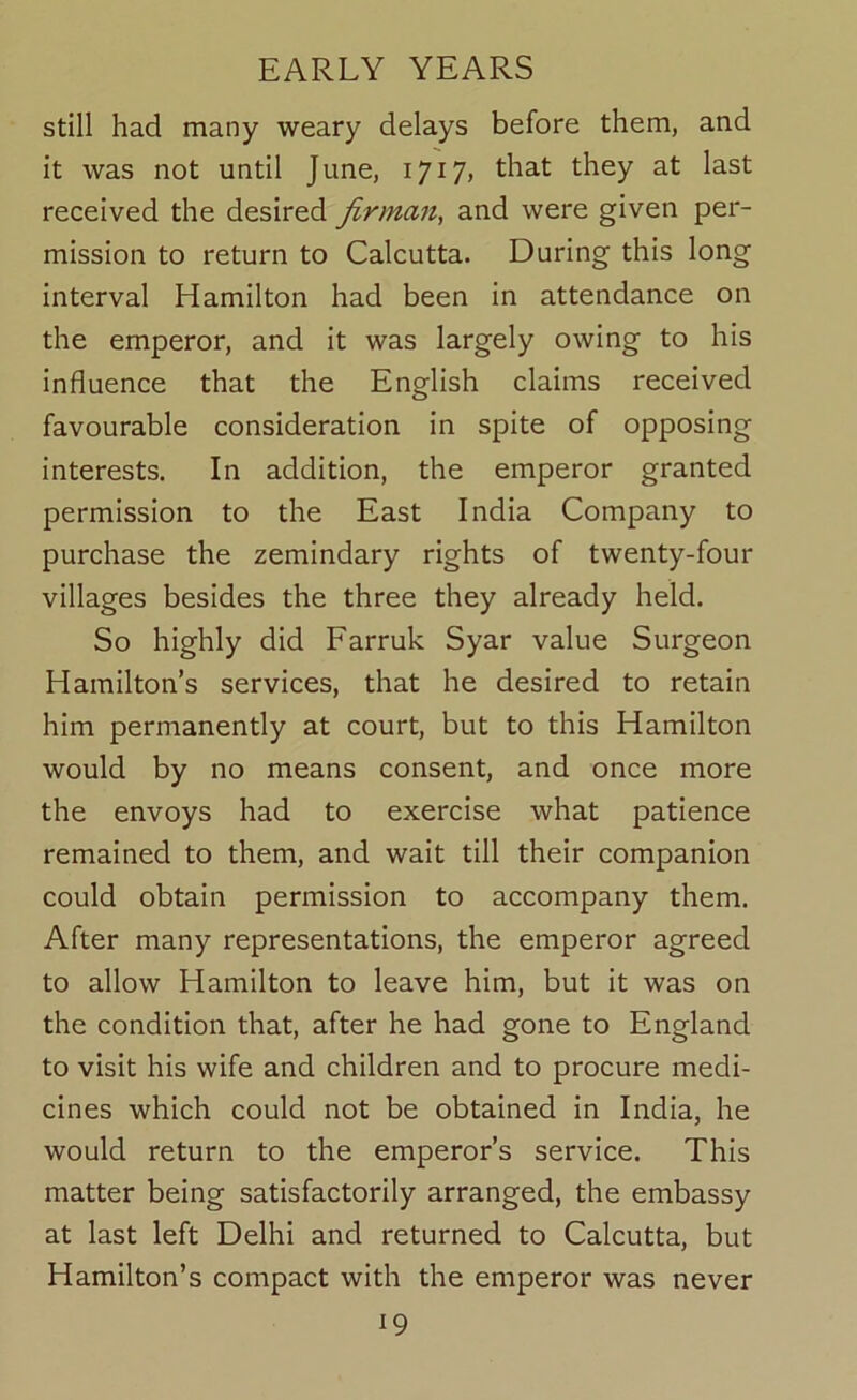 still had many weary delays before them, and it was not until June, 1717, that they at last received the desired firman, and were given per- mission to return to Calcutta. During this long interval Hamilton had been in attendance on the emperor, and it was largely owing to his influence that the English claims received favourable consideration in spite of opposing interests. In addition, the emperor granted permission to the East India Company to purchase the zemindary rights of twenty-four villages besides the three they already held. So highly did Farruk Syar value Surgeon Hamilton’s services, that he desired to retain him permanently at court, but to this Hamilton would by no means consent, and once more the envoys had to exercise what patience remained to them, and wait till their companion could obtain permission to accompany them. After many representations, the emperor agreed to allow Hamilton to leave him, but it was on the condition that, after he had gone to England to visit his wife and children and to procure medi- cines which could not be obtained in India, he would return to the emperor’s service. This matter being satisfactorily arranged, the embassy at last left Delhi and returned to Calcutta, but Hamilton’s compact with the emperor was never