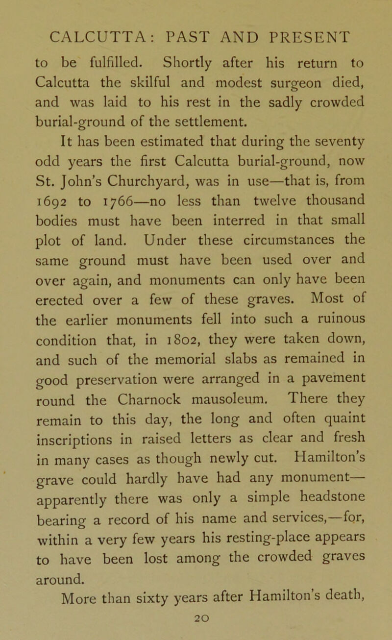to be fulfilled. Shortly after his return to Calcutta the skilful and modest surgeon died, and was laid to his rest in the sadly crowded burial-ground of the settlement. It has been estimated that during the seventy odd years the first Calcutta burial-ground, now St. John’s Churchyard, was in use—that is, from 1692 to 1766—no less than twelve thousand bodies must have been interred in that small plot of land. Under these circumstances the same ground must have been used over and over again, and monuments can only have been erected over a few of these graves. Most of the earlier monuments fell into such a ruinous condition that, in 1802, they were taken down, and such of the memorial slabs as remained in good preservation were arranged in a pavement round the Charnock mausoleum. There they remain to this day, the long and often quaint inscriptions in raised letters as clear and fresh in many cases as though newly cut. Hamilton’s grave could hardly have had any monument— apparently there was only a simple headstone bearing a record of his name and services,—for, within a very few years his resting-place appears to have been lost among the crowded graves around. More than sixty years after Hamilton s death,