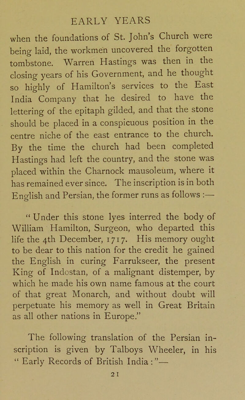 when the foundations of St. John’s Church were being laid, the workmen uncovered the forgotten tombstone. Warren Hastings was then in the closing years of his Government, and he thought so highly of Hamilton’s services to the East India Company that he desired to have the lettering of the epitaph gilded, and that the stone should be placed in a conspicuous position in the centre niche of the east entrance to the church. By the time the church had been completed Hastings had left the country, and the stone was placed within the Charnock mausoleum, where it has remained ever since. The inscription is in both Ensflish and Persian, the former runs as follows :— “ Under this stone lyes interred the body of William Hamilton, Surgeon, who departed this life the 4th December, 1717. His memory ought to be dear to this nation for the credit he gained the English in curing Farrukseer, the present King of Indostan, of a malignant distemper, by which he made his own name famous at the court of that great Monarch, and without doubt will perpetuate his memory as well in Great Britain as all other nations in Europe.” The following translation of the Persian in- scription is given by Talboys Wheeler, in his “ Early Records of British India:”—