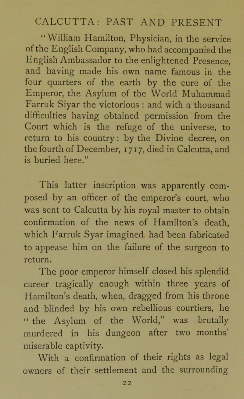 “William Hamilton, Physician, in the service of the English Company, who had accompanied the English Ambassador to the enlightened Presence, and having made his own name famous in the four quarters of the earth by the cure of the Emperor, the Asylum of the World Muhammad Farruk Siyar the victorious : and with a thousand difficulties having obtained permission from the Court which is the refuge of the universe, to return to his country: by the Divine decree, on the fourth of December, 1717, died in Calcutta, and is buried here.” This latter inscription was apparently com- posed by an officer of the emperor’s court, who was sent to Calcutta by his royal master to obtain confirmation of the news of Hamilton’s death, which Farruk Syar imagined had been fabricated to appease him on the failure of the surgeon to return. The poor emperor himself closed his splendid career tragically enough within three years of Hamilton’s death, when, dragged from his throne and blinded by his own rebellious courtiers, he “ the Asylum of the World,” was brutally murdered in his dungeon after two months’ miserable captivity. With a confirmation of their rights as legal owners of their settlement and the surrounding