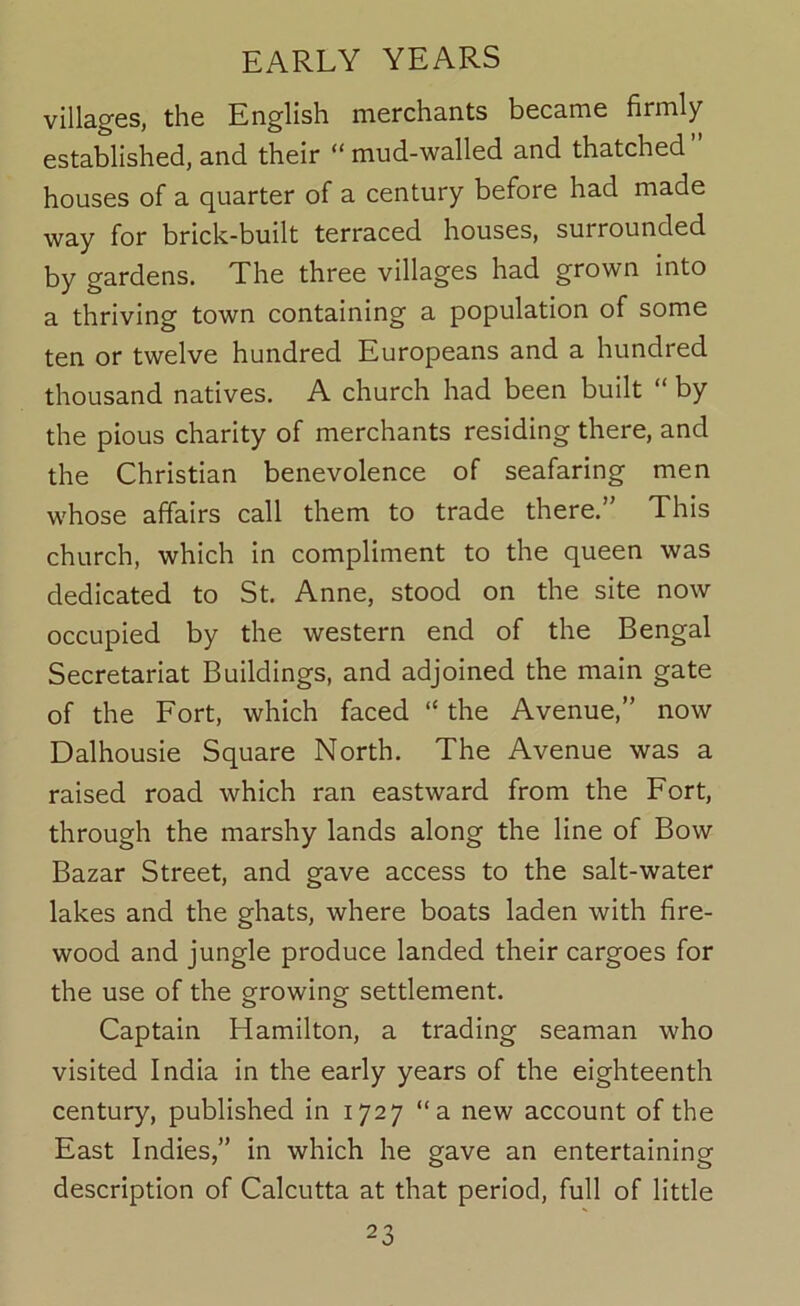 villages, the English merchants became firmly established, and their “mud-walled and thatched” houses of a quarter of a century before had made way for brick-built terraced houses, surrounded by gardens. The three villages had grown into a thriving town containing a population of some ten or twelve hundred Europeans and a hundred thousand natives. A church had been built “ by the pious charity of merchants residing there, and the Christian benevolence of seafaring men whose affairs call them to trade there.” This church, which in compliment to the queen was dedicated to St. Anne, stood on the site now occupied by the western end of the Bengal Secretariat Buildings, and adjoined the main gate of the Fort, which faced “ the Avenue,” now Dalhousie Square North. The Avenue was a raised road which ran eastward from the Fort, through the marshy lands along the line of Bow Bazar Street, and gave access to the salt-water lakes and the ghats, where boats laden with fire- wood and jungle produce landed their cargoes for the use of the growing settlement. Captain Hamilton, a trading seaman who visited India in the early years of the eighteenth century, published in 1727 “a new account of the East Indies,” in which he gave an entertaining description of Calcutta at that period, full of little