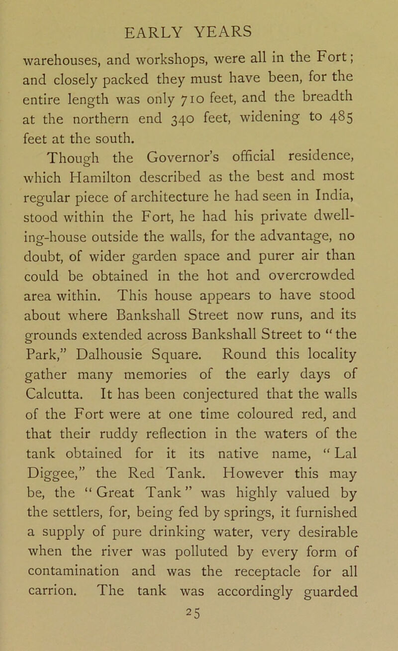 warehouses, and workshops, were all in the Fort; and closely packed they must have been, for the entire length was only 'jio feet, and the breadth at the northern end 340 feet, widening to 485 feet at the south. Though the Governor’s official residence, which Hamilton described as the best and most regular piece of architecture he had seen in India, stood within the Fort, he had his private dwell- ing-house outside the walls, for the advantage, no doubt, of wider garden space and purer air than could be obtained in the hot and overcrowded area within. This house appears to have stood about where Bankshall Street now runs, and its grounds extended across Bankshall Street to “ the Park,” Dalhousie Square. Round this locality gather many memories of the early days of Calcutta. It has been conjectured that the walls of the Fort were at one time coloured red, and that their ruddy reflection in the waters of the tank obtained for it its native name, “ Lai Diggee,” the Red Tank. However this may be, the “Great Tank” was highly valued by the settlers, for, being fed by springs, it furnished a supply of pure drinking water, very desirable when the river was polluted by every form of contamination and was the receptacle for all carrion. The tank was accordingly guarded