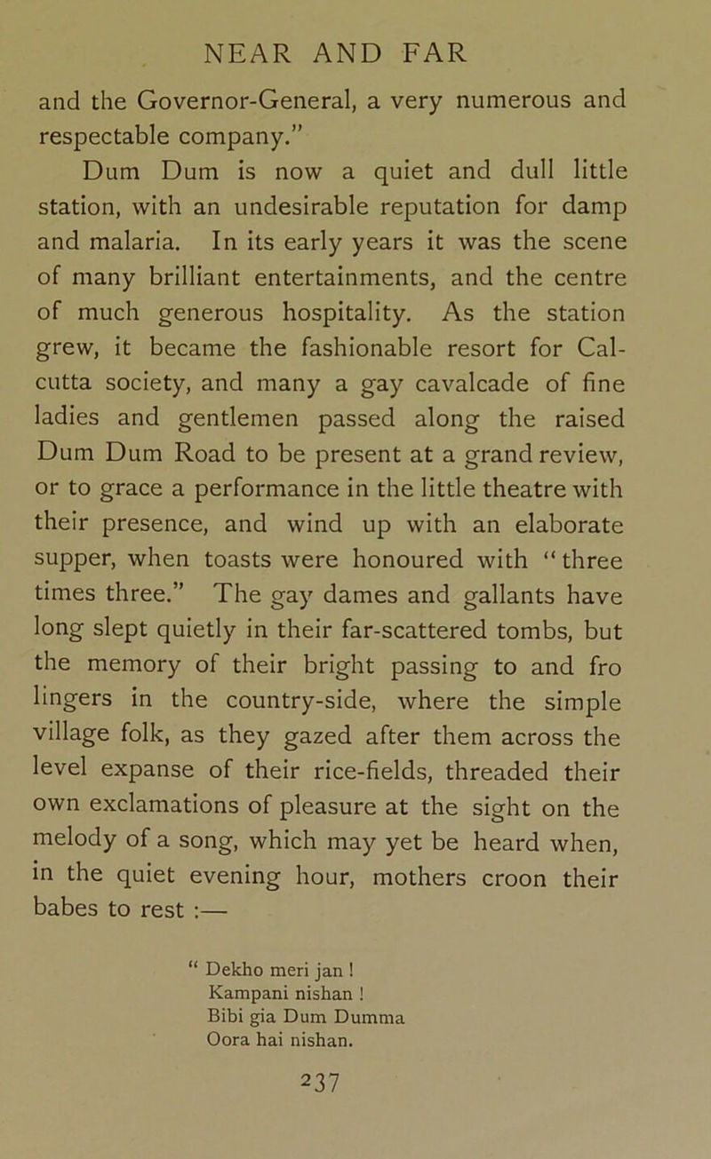 and the Governor-General, a very numerous and respectable company.” Dum Dum is now a quiet and dull little station, with an undesirable reputation for damp and malaria. In its early years it was the scene of many brilliant entertainments, and the centre of much generous hospitality. As the station grew, it became the fashionable resort for Cal- cutta society, and many a gay cavalcade of fine ladies and gentlemen passed along the raised Dum Dum Road to be present at a grand review, or to grace a performance in the little theatre with their presence, and wind up with an elaborate supper, when toasts were honoured with “ three times three.” The gay dames and gallants have long slept quietly in their far-scattered tombs, but the memory of their bright passing to and fro lingers in the country-side, where the simple village folk, as they gazed after them across the level expanse of their rice-fields, threaded their own exclamations of pleasure at the sight on the melody of a song, which may yet be heard when, in the quiet evening hour, mothers croon their babes to rest :— “ Dekho meri jan ! Kampani nishan ! Bibi gia Dum Dumma Oora hai nishan.