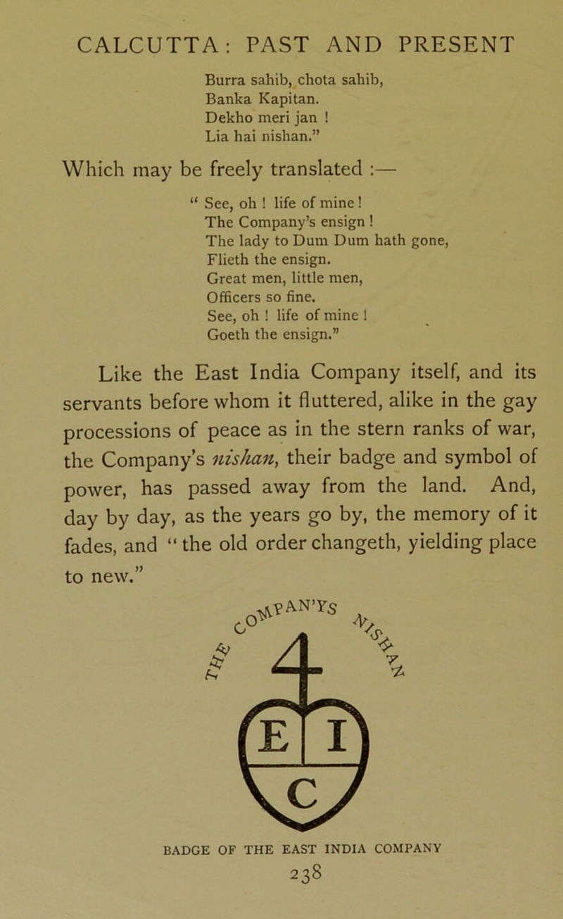Burra sahib, chota sahib, Banka Kapitan. Dekho meri jan ! Lia hai nishan.” Which may be freely translated :— “ See, oh ! life of mine ! The Company’s ensign! The lady to Dum Dum hath gone, Flieth the ensign. Great men, little men. Officers so fine. See, oh ! life of mine ! Goeth the ensign.” Like the East India Company itself, and its servants before whom it fluttered, alike in the gay processions of peace as in the stern ranks of war, the Company’s nishan, their badge and symbol of power, has passed away from the land. And, day by day, as the years go by, the memory of it fades, and “the old orderchangeth, yielding place to new.” BADGE OF THE EAST INDIA COMPANY