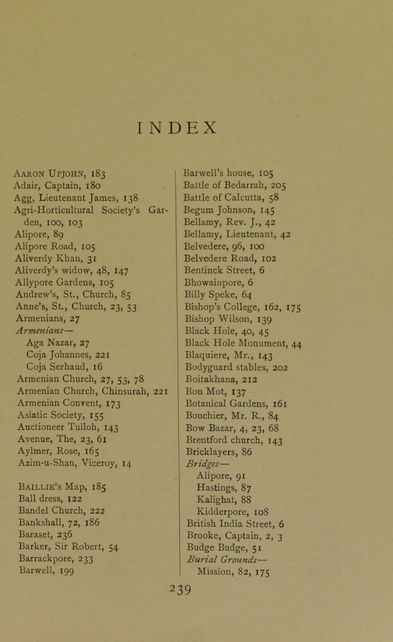 INDEX Aaron Upjohn, 183 Adair, Captain, 180 Agg, Lieutenant James, 138 Agri-Horticultural Society’s Gar- den, 100, 103 Alipore, 89 Alipore Road, 105 Aliverdy Khan, 31 Aliverdy’s widow, 48, 147 Allypore Gardens, 105 Andrew’s, St., Church, 85 Anne’s, St., Church, 23, 53 Armenians, 27 Armenians— Aga Nazar, 27 Coja Johannes, 221 Coja Serhaud, 16 Armenian Church, 27, 53, 78 Armenian Church, Chinsurah, 221 Armenian Convent, 173 Asiatic Society, 155 Auctioneer Tulloh, 143 Avenue, The, 23, 61 Aylmer, Rose, 165 Azim-u-Shan, Viceroy, 14 Baillie’s Map, 185 Ball dress, 122 Bandel Church, 222 Bankshall, 72, 186 Baraset, 236 Barker, Sir Robert, 54 Barrackpore, 233 Barwell, 199 Barwell’s house, 105 Battle of Bedarrah, 205 Battle of Calcutta, 58 Begum Johnson, 145 Bellamy, Rev. J., 42 Bellamy, Lieutenant, 42 Belvedere, 96, 100 Belvedere Road, 102 Bentinck Street, 6 Bhowainpore, 6 Billy Speke, 64 Bishop’s College, 162, 175 Bishop Wilson, 139 Black Hole, 40, 45 Black Hole Monument, 44 Blaquiere, Mr., 143 Bodyguard stables, 202 Boitakhana, 212 Bon Mot, 137 Botanical Gardens, 161 Bouchier, Mr. R., 84 Bow Bazar, 4, 23, 68 Brentford church, 143 Bricklayers, 86 Bridges— Alipore, 91 Hastings, 87 Kalighat, 88 Kidderpore, 108 British India Street, 6 Brooke, Captain, 2, 3 Budge Budge, 51 Burial Grounds— Mission, 82, 175