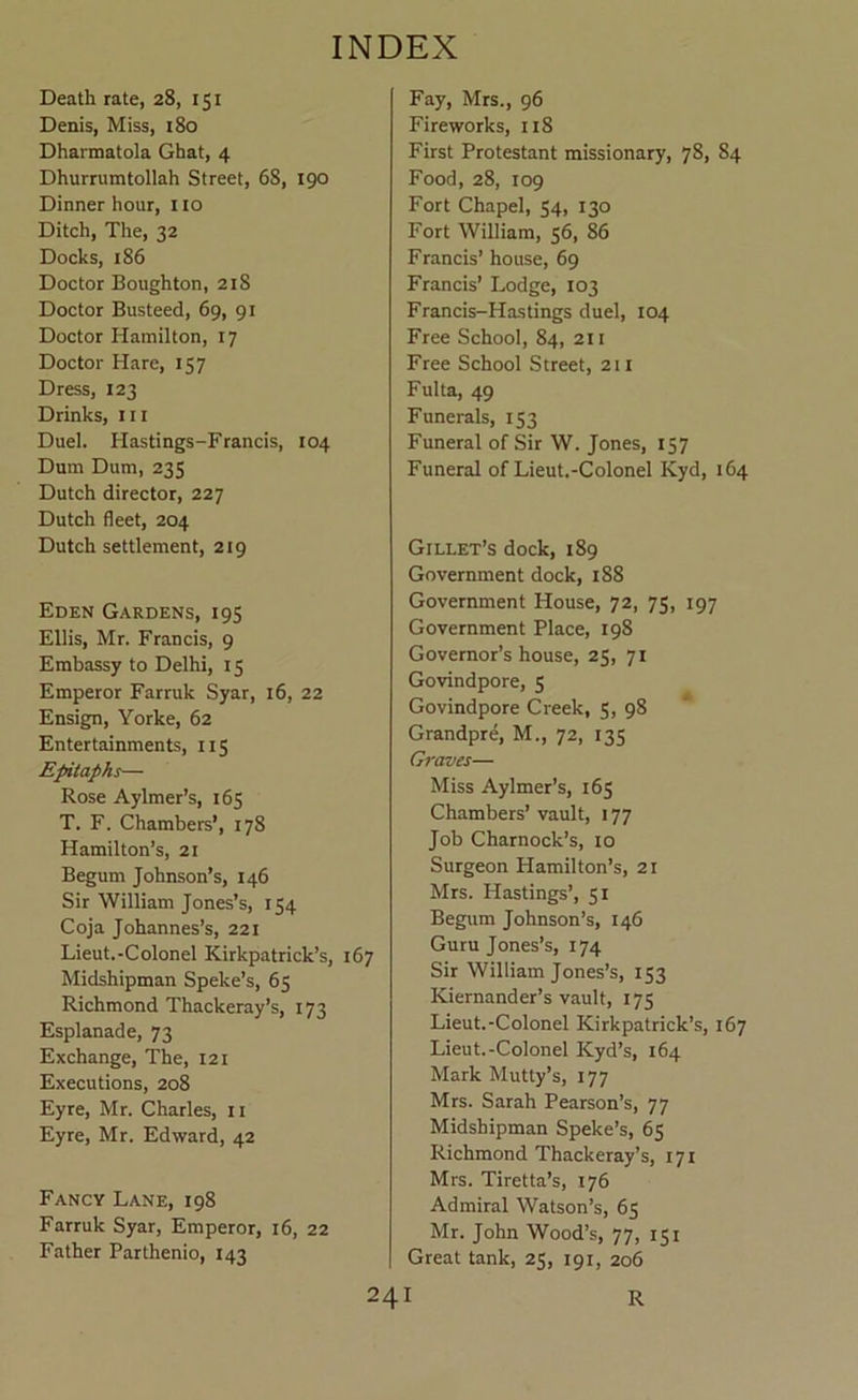 Death rate, 28, 151 Denis, Miss, 180 Dharmatola Ghat, 4 Dhurrumtollah Street, 68, 190 Dinner hour, no Ditch, The, 32 Docks, 186 Doctor Boughton, 218 Doctor Busteed, 69, 91 Doctor Hamilton, 17 Doctor Hare, 157 Dress, 123 Drinks, 111 Duel. Hastings-Francis, 104 Dum Dum, 235 Dutch director, 227 Dutch fleet, 204 Dutch settlement, 219 Eden Gardens, 195 Ellis, Mr. Francis, 9 Embassy to Delhi, 15 Emperor Farruk Syar, 16, 22 Ensign, Yorke, 62 Entertainments, 115 Epitaphs— Rose Aylmer’s, 165 T. F. Chambers’, 178 Hamilton’s, 21 Begum Johnson’s, 146 Sir William Jones’s, 154 Coja Johannes’s, 221 Lieut.-Colonel Kirkpatrick’s, 167 Midshipman Speke’s, 65 Richmond Thackeray’s, 173 Esplanade, 73 Exchange, The, 121 Executions, 208 Eyre, Mr. Charles, ii Eyre, Mr. Edward, 42 Fancy Lane, 198 Farruk Syar, Emperor, 16, 22 Father Parthenio, 143 Fay, Mrs., 96 Fireworks, 118 First Protestant missionary, 78, 84 Food, 28, 109 Fort Chapel, 54, 130 Fort William, 56, 86 Francis’ house, 69 Francis’ Lodge, 103 Francis-Hastings duel, 104 Free School, 84, 211 Free School Street, 2U Fulta, 49 Funerals, 153 Funeral of Sir W. Jones, 157 Funeral of Lieut.-Colonel Kyd, 164 Gillet’s dock, 189 Government dock, 188 Government House, 72, 75, 197 Government Place, 198 Governor’s house, 25, 71 Govindpore, 5 Govindpore Creek, S, 98 Grandpre, M., 72, 135 Graves— Miss Aylmer’s, 165 Chambers’ vault, 177 Job Charnock’s, 10 Surgeon Hamilton’s, 21 Mrs. Hastings’, 51 Begum Johnson’s, 146 Guru Jones’s, 174 Sir William Jones’s, 153 Kiernander’s vault, 175 Lieut.-Colonel Kirkpatrick’s, 167 Lieut.-Colonel Kyd’s, 164 Mark Mutty’s, 177 Mrs. Sarah Pearson’s, 77 Midshipman Speke’s, 65 Richmond Thackeray’s, 171 Mrs. Tiretta’s, 176 Admiral Watson’s, 65 Mr. John Wood’s, 77, 151 Great tank, 25, 191, 206