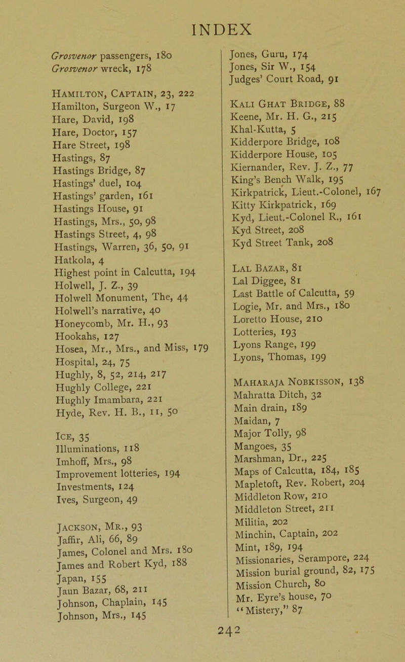 Grosvenor passengers, 18o Grosveftor178 Hamilton, Captain, 23, 222 Hamilton, Surgeon W., 17 Hare, David, 198 Hare, Doctor, 157 Hare Street, 198 Hastings, 87 Hastings Bridge, 87 Hastings’ duel, 104 Hastings’ garden, 161 Hastings House, 91 Hastings, Mrs., 50, 98 Hastings Street, 4, 98 Hastings, Warren, 36, 50, 91 Hatkola, 4 Highest point in Calcutta, 194 Holwell, J. Z., 39 Holwell Monument, The, 44 Holwell’s narrative, 40 Honeycomb, Mr. H., 93 Hookahs, 127 Hosea, Mr., Mrs., and Miss, 179 Hospital, 24, 75 Hughly, 8, 52, 214, 217 Hughly College, 221 Hughly Imambara, 221 Hyde, Rev. H. B., ii, 5° Ice, 35 Illuminations, 118 Imhoff, Mrs., 98 Improvement lotteries, 194 Investments, 124 Ives, Surgeon, 49 Jackson, Mr., 93 Jaffir, Ali, 66, 89 James, Colonel and Mrs. 180 James and Robert Kyd, 188 Japan, 155 Jaun Bazar, 68, 211 Johnson, Chaplain, 145 Johnson, Mrs., 145 Jones, Guru, 174 Jones, Sir W., 154 Judges’ Court Road, 91 Kali Ghat Bridge, 88 Keene, Mr. H. G., 215 Khal-Kutta, S Kidderpore Bridge, 108 Kidderpore House, 105 Kiernander, Rev. J. Z., 77 King’s Bench Walk, 195 Kirkpatrick, Lieut.-Colonel, 167 Kitty Kirkpatrick, 169 Kyd, Lieut.-Colonel R., 161 Kyd Street, 208 Kyd Street Tank, 208 Lal Bazar, 81 Lai Diggee, 81 Last Battle of Calcutta, 59 Logie, Mr. and Mrs., 180 Loretto House, 210 Lotteries, 193 Lyons Range, 199 Lyons, Thomas, 199 Maharaja Nobkisson, 138 Mahratta Ditch, 32 Main drain, 189 Maidan, 7 Major Tolly, 98 Mangoes, 35 Marshman, Dr., 225 Maps of Calcutta, 184, 185 Mapletoft, Rev. Robert, 204 Middleton Row, 210 Middleton Street, 211 Militia, 202 Minchin, Captain, 202 Mint, 189, 194 Missionaries, Serampore, 224 Mission burial ground, 82, 175 Mission Church, 80 Mr. Eyre’s house, 70 “Mistery,” 87