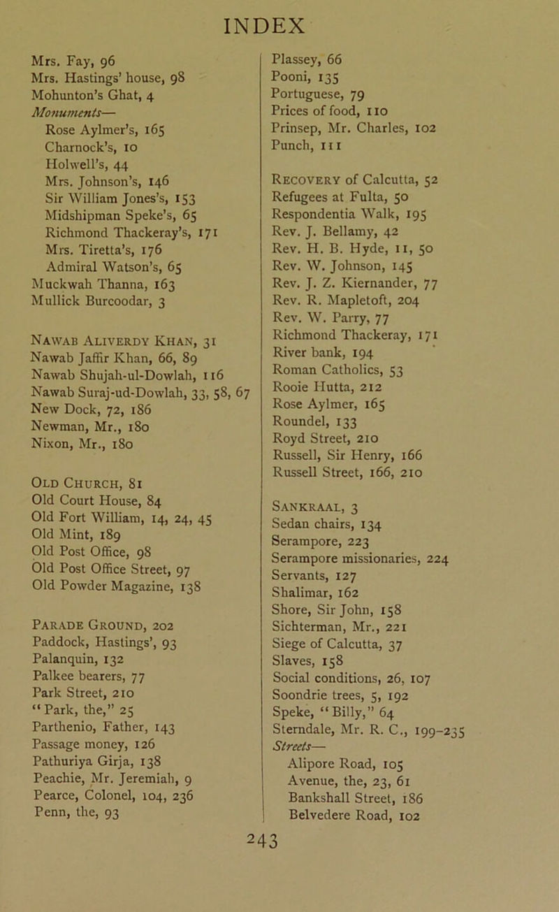 Mrs. Fay, 96 Mrs. Hastings’ house, 98 Mohunton’s Ghat, 4 Monuments— Rose Aylmer’s, 165 Charnock’s, lo Hohvell’s, 44 Mrs. Johnson’s, 146 Sir William Jones’s, 153 Midshipman Speke’s, 65 Richmond Thackeray’s, 171 Mrs. Tiretta’s, 176 Admiral Watson’s, 65 Muckwah Thanna, 163 Mullick Burcoodar, 3 Nawab Aliverdy Khan, 31 Nawab Jaffir Khan, 66, 89 Nawab Shujah-ul-Dowlah, 116 Nawab Suraj-ud-Dowlah, 33, 58, 67 New Dock, 72, 186 Newman, Mr., 180 NLxon, Mr., i8o Old Church, 8i Old Court House, 84 Old Fort William, 14, 24, 45 Old Mint, 189 Old Post Office, 98 Old Post Office Street, 97 Old Powder Magazine, 138 Parade Ground, 202 Paddock, Hastings’, 93 Palanquin, 132 Palkee bearers, 77 Park Street, 210 “ Park, the,” 25 Parthenio, Father, 143 Passage money, 126 Pathuriya Girja, 138 Peachie, Mr. Jeremiah, 9 Pearce, Colonel, 104, 236 Penn, the, 93 Plassey, 66 Pooni, 135 Portuguese, 79 Prices of food, 110 Prinsep, Mr. Charles, 102 Punch, HI Recovery of Calcutta, 52 Refugees at Fulta, 50 Respondentia Walk, 195 Rev. J. Bellamy, 42 Rev. H. B. Hyde, ii, 50 Rev. W. Johnson, 145 Rev. J. Z. Kiernander, 77 Rev. R. Mapletoft, 204 Rev. W. Parry, 77 Richmond Thackeray, 171 River bank, 194 Roman Catholics, 53 Rooie Hutta, 212 Rose Aylmer, 165 Roundel, 133 Royd Street, 210 Russell, Sir Henry, 166 Russell Street, 166, 210 Sankraal, 3 Sedan chairs, 134 Serampore, 223 Serampore missionaries, 224 Servants, 127 Shalimar, 162 Shore, Sir John, 158 Sichterman, Mr., 221 Siege of Calcutta, 37 Slaves, 158 Social conditions, 26, 107 Soondrie trees, 5, 192 Speke, “Billy,” 64 Stemdale, Mr. R. C., 199-235 Streets— Alipore Road, 105 Avenue, the, 23, 61 Bankshall Street, 186 Belvedere Road, 102