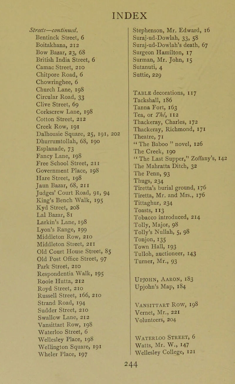 Sireeis—continued. Bentinck Street, 6 Boitakhana, 212 Bow Bazar, 23, 68 British India Street, 6 Camac Street, 210 Chitpore Road, 6 Chowringhee, 6 Church Lane, 198 Circular Road, 33 Clive Street, 69 Corkscrew Lane, 198 Cotton Street, 212 Creek Row, 191 Dalhousie Square, 25, 191, 202 Dhurrumtollah, 68, 190 Esplanade, 73 Fancy Lane, 198 Free School Street, 211 Government Place, 198 Hare Street, 198 Jaun Bazar, 68, 211 Judges’ Court Road, 91, 94 King’s Bench Walk, 195 Kyd Street, 208 Lai Bazar, 81 Larkin’s Lane, 198 Lyon’s Range, 199 Middleton Row, 210 Middleton Street, 211 Old Court I-Iouse Street, 85 Old Post Office Street, 97 Park Street, 210 Respondentia Walk, 195 Rooie Hutta, 212 Royd Street, 210 Russell Street, 166, 210 Strand Road, 194 Sudder Street, 210 Swallow Lane, 212 Vansittart Row, 198 Waterloo Street, 6 Wellesley Place, 198 Wellington Square, 191 Wheler Place, 197 Stephenson, Mr. Edward, 16 Suraj-ud-Dowlah, 33, 58 Suraj-ud-Dowlah’s death, 67 Surgeon Hamilton, 17 Surman, Mr. John, 15 Sutanuti, 4 Suttie, 229 Table decorations, 117 Tackshall, 186 Tanna Fort, 163 Tea, or Tiii, 112 Thackeray, Charles, 172 Thackeray, Richmond, 171 Theatre, 71 “ The Baboo ” novel, 126 The Creek, 190 “The Last Supper,” Zoffany’s, 142 The Mahratta Ditch, 32 The Penn, 93 Thugs, 234 Tiretta’s burial ground, 176 Tiretta, Mr. and Mrs., 176 Tittaghur, 234 Toasts, 113 Tobacco introduced, 214 Tolly, Major, 98 Tolly’s Nullah, S, 98 Tonjon, 135 Town Hall, 193 Tulloh, auctioneer, 143 Turner, Mr., 93 Upjohn, Aaron, 183 Upjohn’s Map, 184 Vansittart Row, 198 Vernet, Mr., 221 Volunteers, 204 Waterloo Street, 6 Watts, Mr. W., 147 Wellesley College, 121